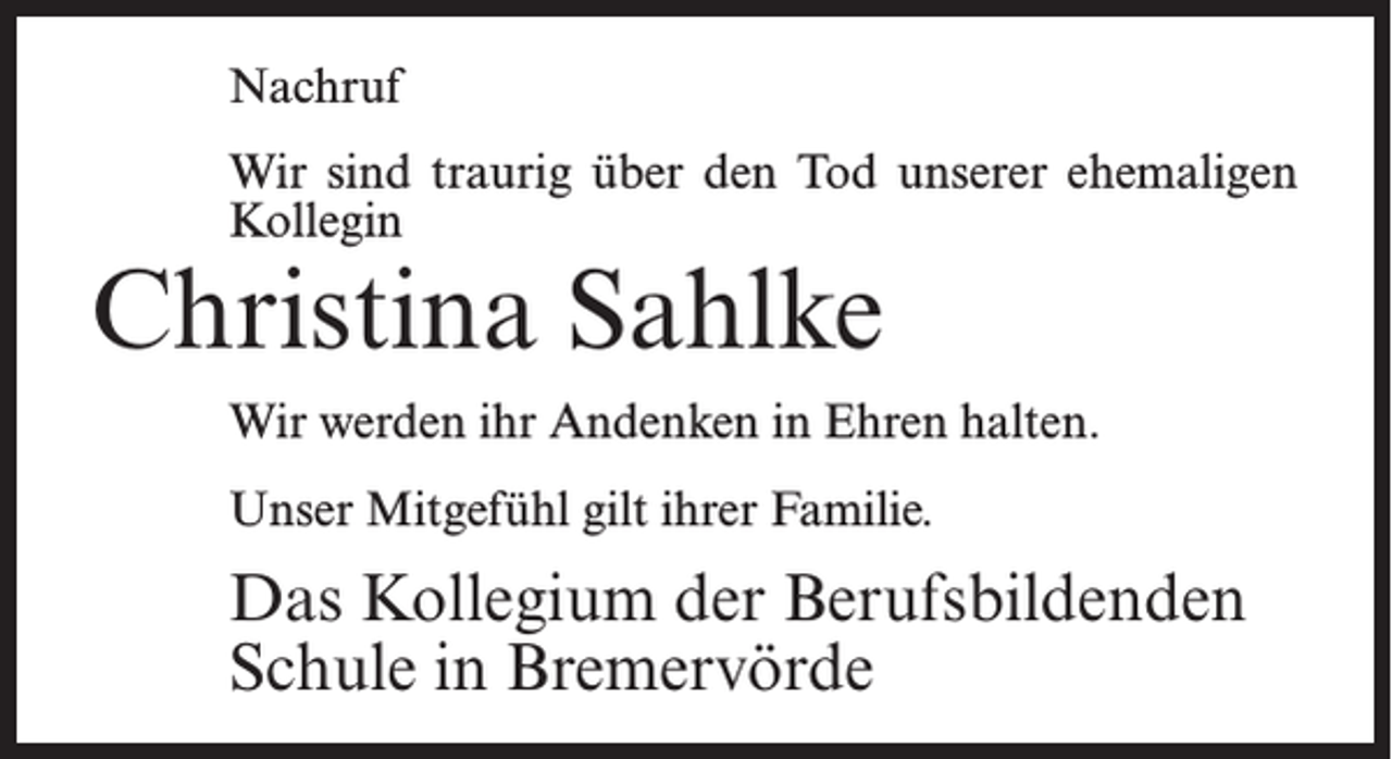 <p>Nachruf<br />Wir sind traurig über den Tod unserer ehemaligen<br />Kollegin</p><p>Christina Sahlke</p><p>Wir werden ihr Andenken in Ehren halten.<br />Unser Mitgefühl gilt ihrer Familie.</p><p>Das Kollegium der Berufsbildenden<br />Schule in Bremervörde</p>