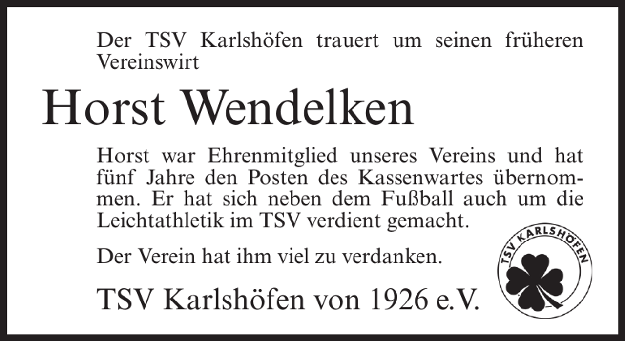 <p>Der TSV Karlshöfen trauert um seinen früheren<br />Vereinswirt</p><p>Horst Wendelken<br />Horst war Ehrenmitglied unseres Vereins und hat<br />fünf Jahre den Posten des Kassenwartes übernommen. Er hat sich neben dem Fußball auch um die<br />Leichtathletik im TSV verdient gemacht.<br />Der Verein hat ihm viel zu verdanken.</p><p>TSV Karlshöfen von 1926 e.V.</p>