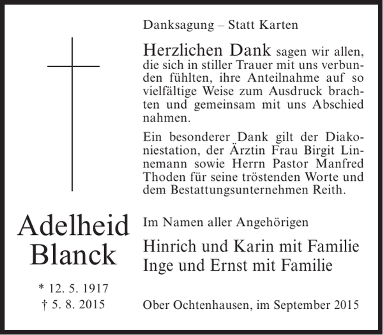 <p>Danksagung – Statt Karten</p><p>Herzlichen Dank sagen wir allen,</p><p>die sich in stiller Trauer mit uns verbunden fühlten, ihre Anteilnahme auf so<br />vielfältige Weise zum Ausdruck brachten und gemeinsam mit uns Abschied<br />nahmen.<br />Ein besonderer Dank gilt der Diakoniestation, der Ärztin Frau Birgit Linnemann sowie Herrn Pastor Manfred<br />Thoden für seine tröstenden Worte und<br />dem Bestattungsunternehmen Reith.</p><p>Adelheid<br />Blanck<br />* 12. 5. 1917<br />† 5. 8. 2015</p><p>Im Namen aller Angehörigen</p><p>Hinrich und Karin mit Familie<br />Inge und Ernst mit Familie<br />Ober Ochtenhausen, im September 2015</p>
