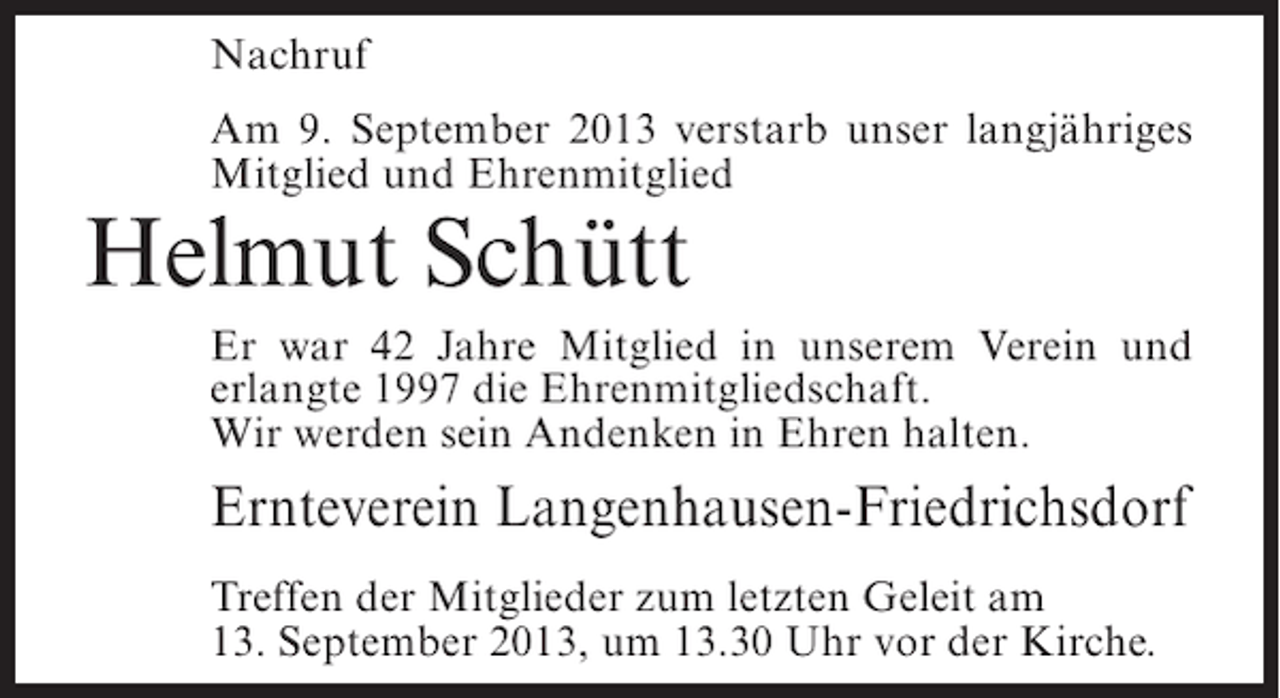 <p>Nachruf<br />Am 9. September 2013 verstarb unser langjähriges<br />Mitglied und Ehrenmitglied</p><p>Helmut Schütt</p><p>Er war 42 Jahre Mitglied in unserem Verein und<br />erlangte 1997 die Ehrenmitgliedschaft.<br />Wir werden sein Andenken in Ehren halten.</p><p>Ernteverein Langenhausen-Friedrichsdorf<br />Treffen der Mitglieder zum letzten Geleit am<br />13. September 2013, um 13.30 Uhr vor der Kirche.</p>