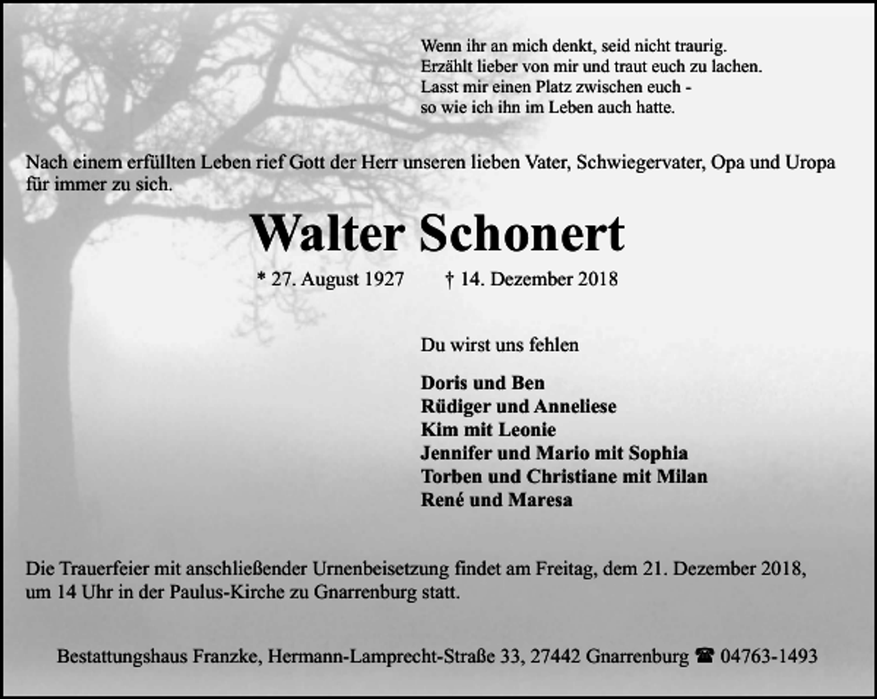 <p>Wenn ihr an mich denkt, seid nicht traurig.<br />Erzählt lieber von mir und traut euch zu lachen.<br />Lasst mir einen Platz zwischen euch so wie ich ihn im Leben auch hatte.</p><p>Nach einem erfüllten Leben rief Gott der Herr unseren lieben Vater, Schwiegervater, Opa und Uropa<br />für immer zu sich.</p><p>Walter Schonert<br />* 27. August 1927</p><p>† 14. Dezember 2018</p><p>Du wirst uns fehlen<br />Doris und Ben<br />Rüdiger und Anneliese<br />Kim mit Leonie<br />Jennifer und Mario mit Sophia<br />Torben und Christiane mit Milan<br />René und Maresa<br />Die Trauerfeier mit anschließender Urnenbeisetzung findet am Freitag, dem 21. Dezember 2018,<br />um 14 Uhr in der Paulus-Kirche zu Gnarrenburg statt.<br />Bestattungshaus Franzke, Hermann-Lamprecht-Straße 33, 27442 Gnarrenburg ( 04763-1493</p>