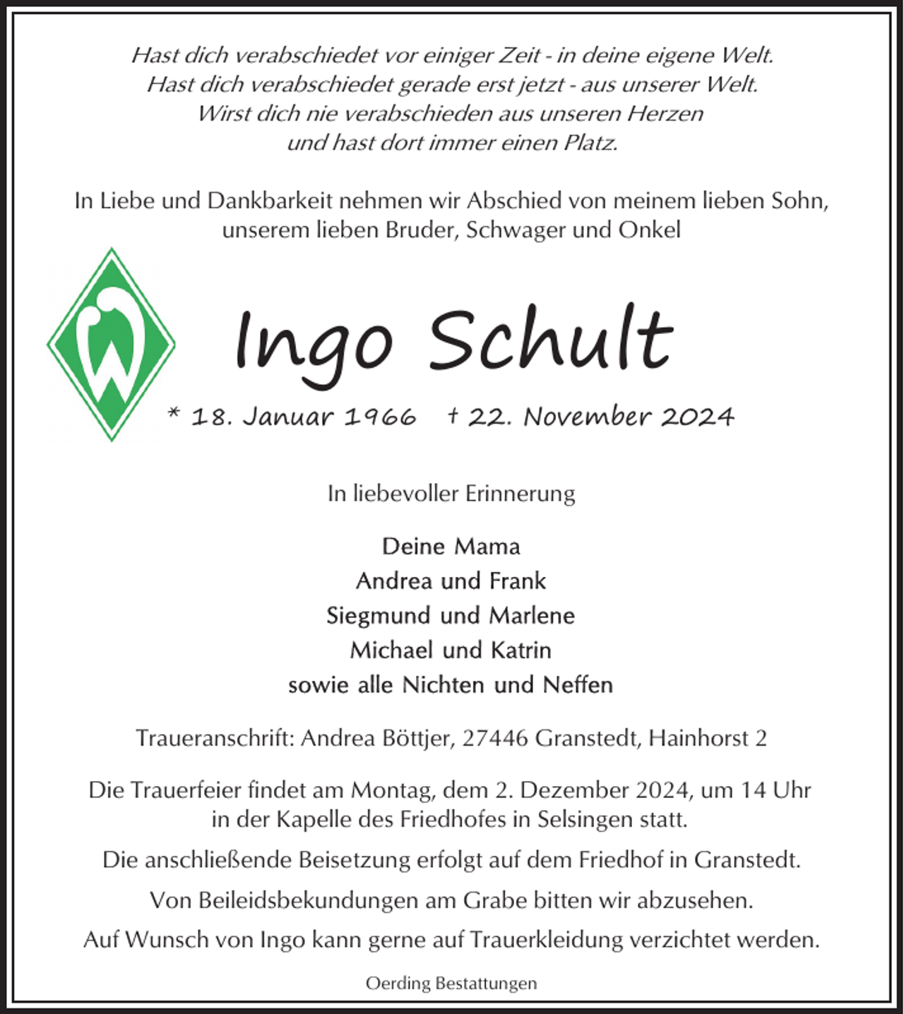 <p>Hast dich verabschiedet vor einiger Zeit - in deine eigene Welt.<br />Hast dich verabschiedet gerade erst jetzt - aus unserer Welt.<br />Wirst dich nie verabschieden aus unseren Herzen<br />und hast dort immer einen Platz.<br />In Liebe und Dankbarkeit nehmen wir Abschied von meinem lieben Sohn,<br />unserem lieben Bruder, Schwager und Onkel</p><p>Ingo Schult<br />* 18. Januar 1966</p><p>† 22. November 2024</p><p>In liebevoller Erinnerung</p><p>Traueranschrift: Andrea Böttjer, 27446 Granstedt, Hainhorst 2<br />Die Trauerfeier findet am Montag, dem 2. Dezember 2024, um 14 Uhr<br />in der Kapelle des Friedhofes in Selsingen statt.<br />Die anschließende Beisetzung erfolgt auf dem Friedhof in Granstedt.<br />Von Beileidsbekundungen am Grabe bitten wir abzusehen.<br />Auf Wunsch von Ingo kann gerne auf Trauerkleidung verzichtet werden.<br />Oerding Bestattungen</p>