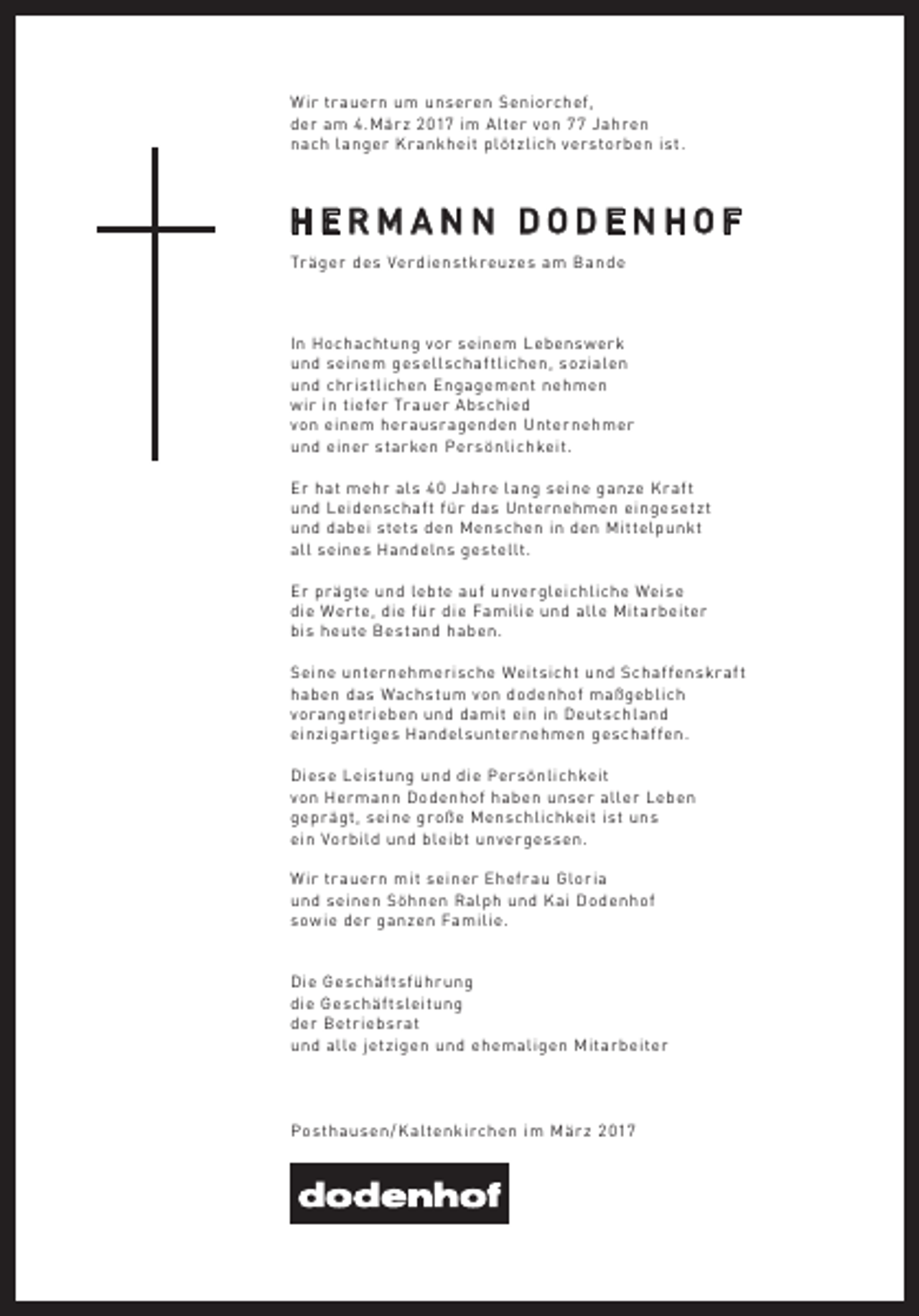 <p>Wir tr auern um unseren Seniorchef,<br />der am 4.Mär z 2017 im Alter von 77 Jahren<br />nach langer Kr ankheit plötzlich verstorben ist.</p><p>HERMANN DODENHOF<br />Tr äger des Ver dienstkreuzes am Bande</p><p>In Hochachtung vor seinem Lebenswerk<br />und seinem gesell schaf tlichen, sozialen<br />und christlichen Engagement nehmen<br />wir in tiefer Tr auer A bschied<br />von einem her ausr agenden Unternehmer<br />und einer starken Persönlichkeit.<br />Er hat mehr al s 4 0 Jahre lang seine ganze Kr af t<br />und Leidenschaf t für das Unternehmen eingesetzt<br />und dabei stets den Menschen in den Mittelpunkt<br />all seines Handelns gestellt.<br />Er pr ägte und lebte auf unvergleichliche Weise<br />die Wer te, die für die Familie und alle Mitarbeiter<br />bis heute Bestand haben.<br />Seine unternehmerische Weitsicht und Schaf fenskr af t<br />haben das Wachstum von dodenhof maßgeblich<br />vor angetrieben und damit ein in Deutschland<br />einzigar tiges Handel sunternehmen geschaf fen.<br />Diese Leistung und die Persönlichkeit<br />von Hermann Dodenhof haben unser aller Leben<br />gepr ägt, seine große Menschlichkeit ist uns<br />ein Vorbild und bleibt unvergessen.<br />W ir tr auern mit seiner Ehefr au Gloria<br />und seinen Söhnen Ralph und Kai Dodenhof<br />sowie der ganzen Familie.</p><p>Die Geschäf tsführ ung<br />die Geschäf tsleitung<br />der Betriebsr at<br />und alle jetzigen und ehemaligen Mitarbeiter</p><p>Posthausen / K altenkirchen im Mär z 2 017</p>