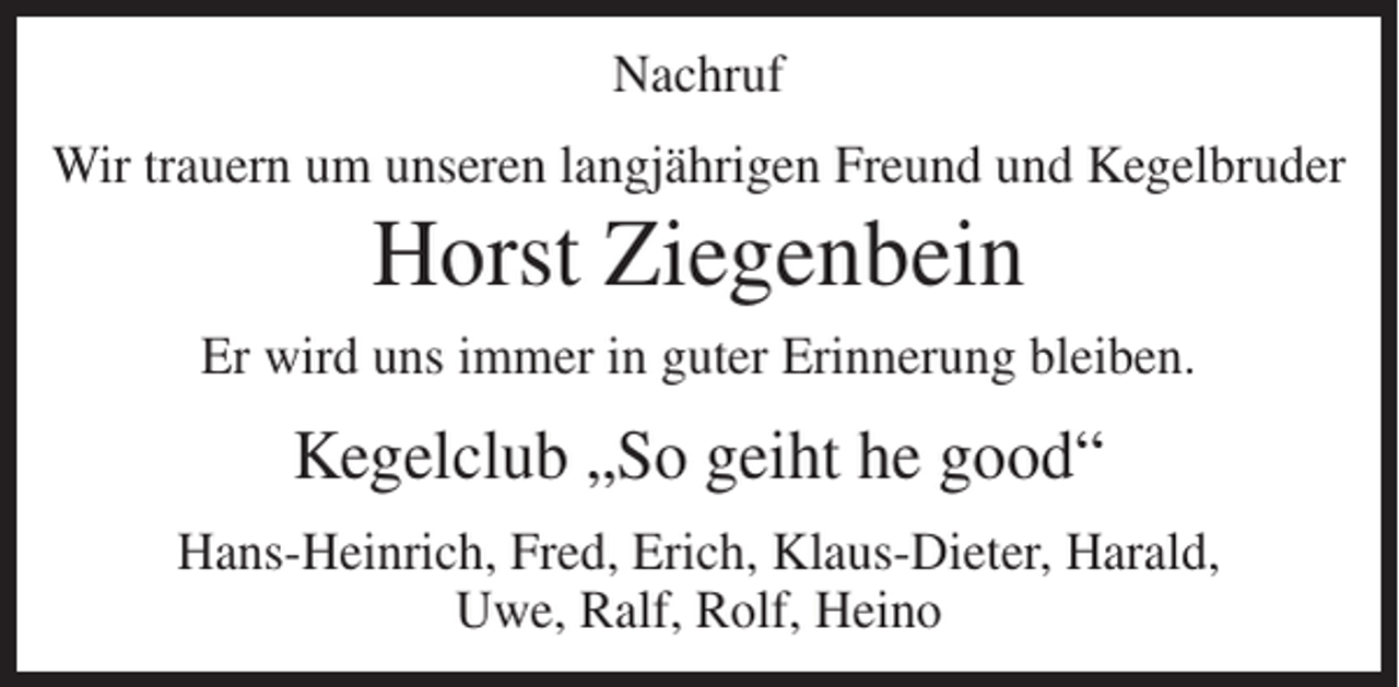 <p>Nachruf<br />Wir trauern um unseren langjährigen Freund und Kegelbruder</p><p>Horst Ziegenbein<br />Er wird uns immer in guter Erinnerung bleiben.</p><p>Kegelclub „So geiht he good“<br />Hans-Heinrich, Fred, Erich, Klaus-Dieter, Harald,<br />Uwe, Ralf, Rolf, Heino</p>
