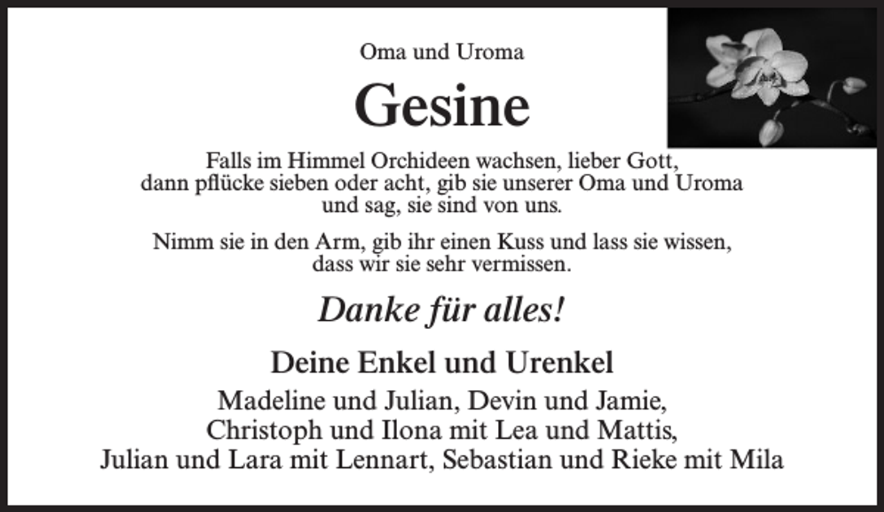 <p>Oma und Uroma</p><p>Gesine<br />Falls im Himmel Orchideen wachsen, lieber Gott,<br />dann pflücke sieben oder acht, gib sie unserer Oma und Uroma<br />und sag, sie sind von uns.<br />Nimm sie in den Arm, gib ihr einen Kuss und lass sie wissen,<br />dass wir sie sehr vermissen.</p><p>Danke für alles!<br />Deine Enkel und Urenkel<br />Madeline und Julian, Devin und Jamie,<br />Christoph und Ilona mit Lea und Mattis,<br />Julian und Lara mit Lennart, Sebastian und Rieke mit Mila</p>