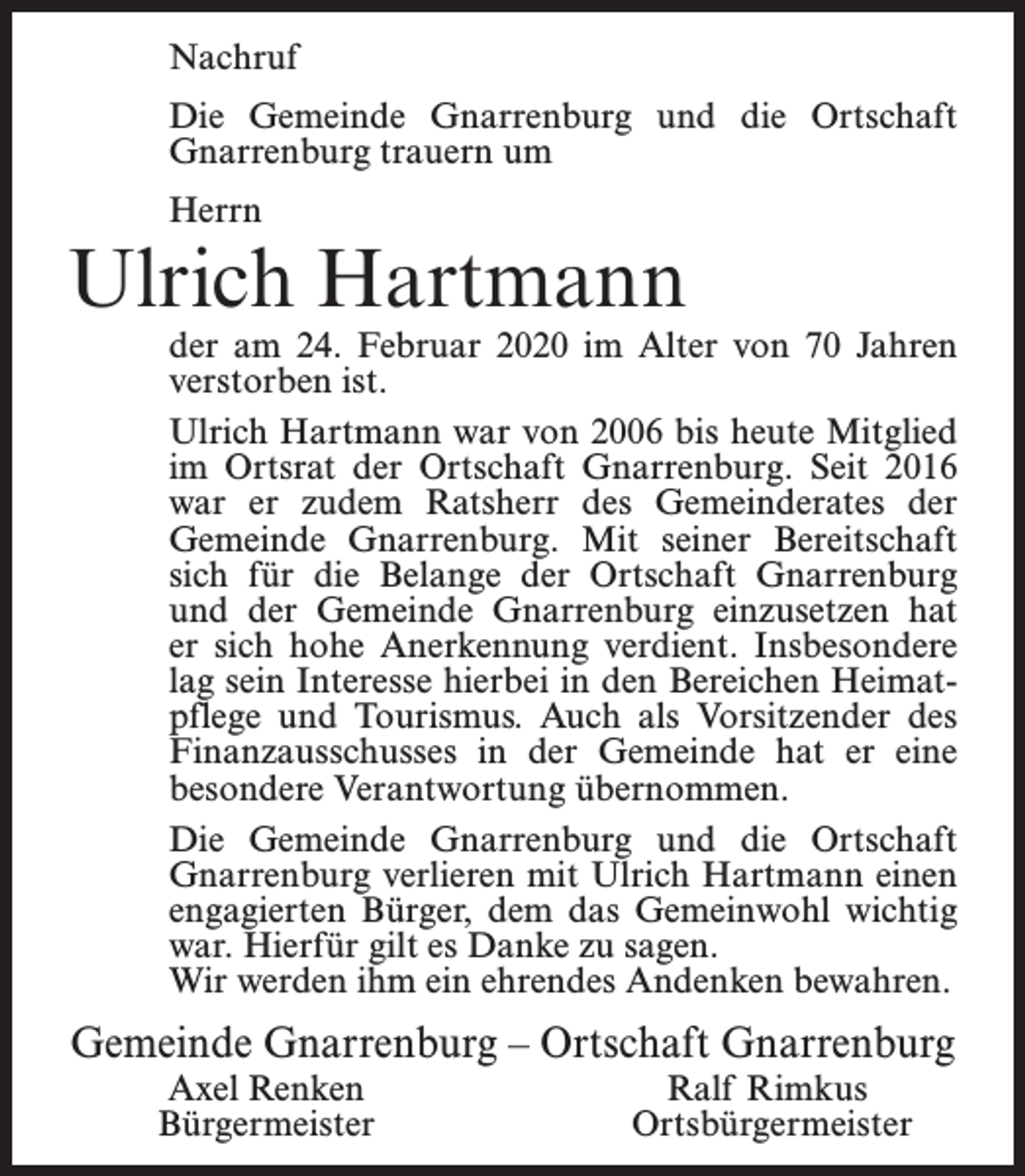 <p>Nachruf<br />Die Gemeinde Gnarrenburg und die Ortschaft<br />Gnarrenburg trauern um<br />Herrn</p><p>Ulrich Hartmann</p><p>der am 24. Februar 2020 im Alter von 70 Jahren<br />verstorben ist.<br />Ulrich Hartmann war von 2006 bis heute Mitglied<br />im Ortsrat der Ortschaft Gnarrenburg. Seit 2016<br />war er zudem Ratsherr des Gemeinderates der<br />Gemeinde Gnarrenburg. Mit seiner Bereitschaft<br />sich für die Belange der Ortschaft Gnarrenburg<br />und der Gemeinde Gnarrenburg einzusetzen hat<br />er sich hohe Anerkennung verdient. Insbesondere<br />lag sein Interesse hierbei in den Bereichen Heimatpflege und Tourismus. Auch als Vorsitzender des<br />Finanzausschusses in der Gemeinde hat er eine<br />besondere Verantwortung übernommen.<br />Die Gemeinde Gnarrenburg und die Ortschaft<br />Gnarrenburg verlieren mit Ulrich Hartmann einen<br />engagierten Bürger, dem das Gemeinwohl wichtig<br />war. Hierfür gilt es Danke zu sagen.<br />Wir werden ihm ein ehrendes Andenken bewahren.</p><p>Gemeinde Gnarrenburg – Ortschaft Gnarrenburg<br />Axel Renken<br />Bürgermeister</p><p>Ralf Rimkus<br />Ortsbürgermeister</p>