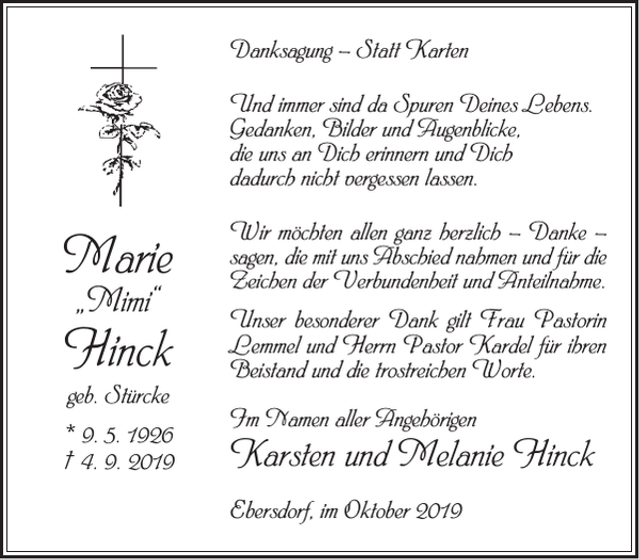 <p>Danksagung – Statt Karten<br />Und immer sind da Spuren Deines Lebens.<br />Gedanken, Bilder und Augenblicke,<br />die uns an Dich erinnern und Dich<br />dadurch nicht vergessen lassen.</p><p>Marie</p><p>Wir möchten allen ganz herzlich – Danke –<br />sagen, die mit uns Abschied nahmen und für die<br />Zeichen der Verbundenheit und Anteilnahme.</p><p>Hinck</p><p>Unser besonderer Dank gilt Frau Pastorin<br />Lemmel und Herrn Pastor Kardel für ihren<br />Beistand und die trostreichen Worte.</p><p>„Mimi“</p><p>geb. Stürcke</p><p>* 9. 5. 1926<br />† 4. 9. 2019</p><p>Im Namen aller Angehörigen</p><p>Karsten und Melanie Hinck<br />Ebersdorf, im Oktober 2019</p>