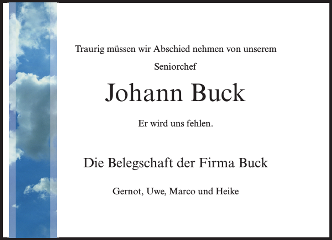 <p>Traurig müssen wir Abschied nehmen von unserem<br />Seniorchef</p><p>Johann Buck<br />Er wird uns fehlen.</p><p>Die Belegschaft der Firma Buck<br />Gernot, Uwe, Marco und Heike</p>