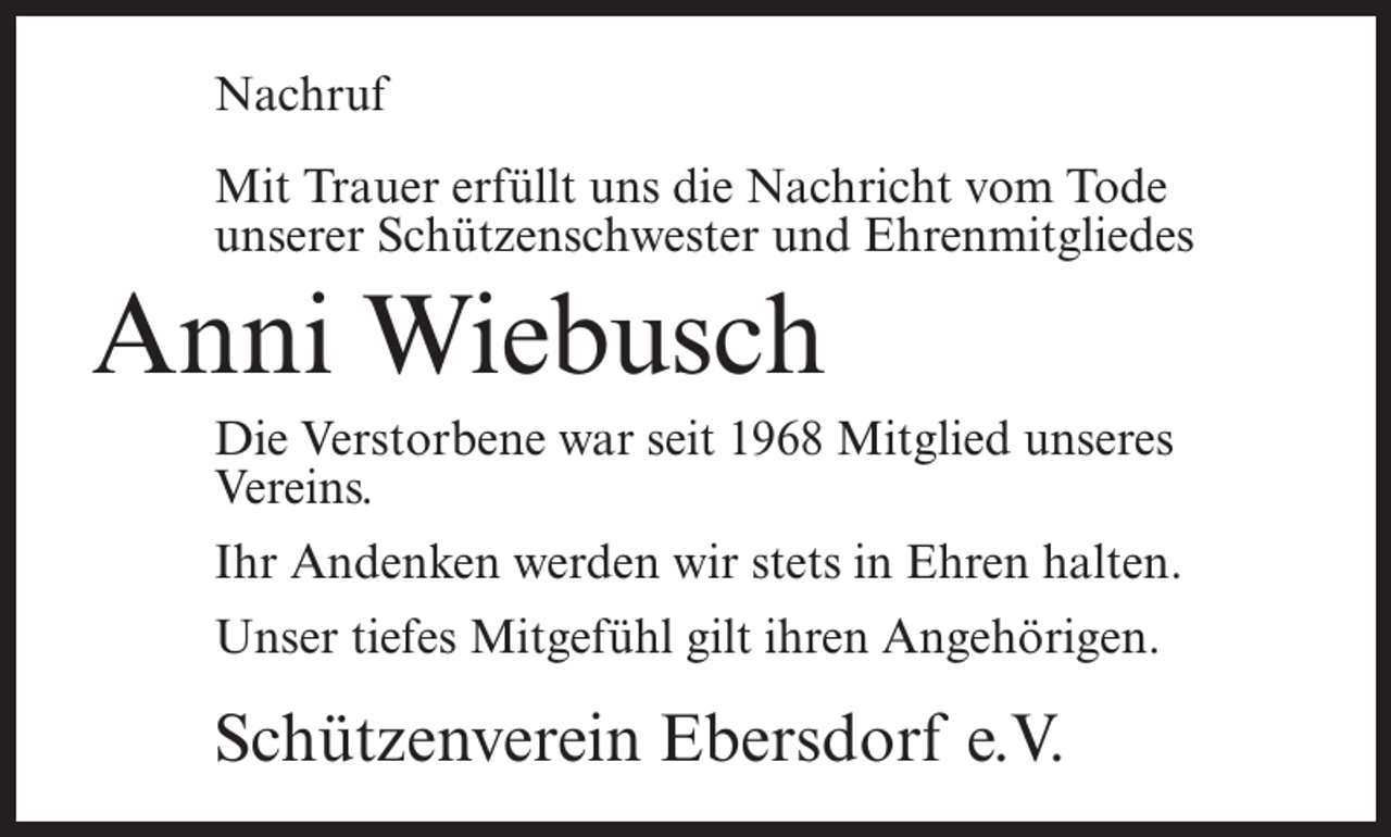 <p>Nachruf<br />Mit Trauer erfüllt uns die Nachricht vom Tode<br />unserer Schützenschwester und Ehrenmitgliedes</p><p>Anni Wiebusch<br />Die Verstorbene war seit 1968 Mitglied unseres<br />Vereins.<br />Ihr Andenken werden wir stets in Ehren halten.<br />Unser tiefes Mitgefühl gilt ihren Angehörigen.</p><p>Schützenverein Ebersdorf e.V.</p>
