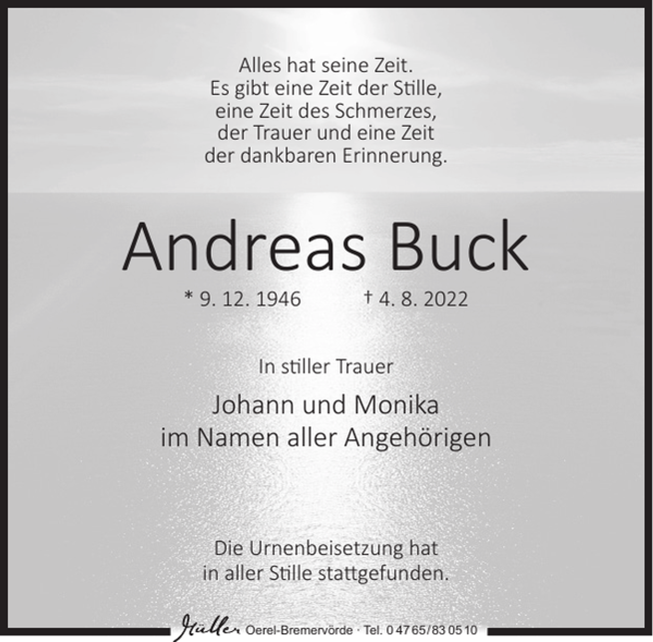 <p>Alles hat seine Zeit.<br />Es gibt eine Zeit der S�lle,<br />eine Zeit des Schmerzes,<br />der Trauer und eine Zeit<br />der dankbaren Erinnerung.</p><p>Andreas Buck<br />* 9. 12. 1946</p><p>† 4. 8. 2022</p><p>In s�ller Trauer</p><p>Johann und Monika<br />im Namen aller Angehörigen</p><p>Die Urnenbeisetzung hat<br />in aller S�lle sta�gefunden.<br />Oerel-Bremervörde ∙ Tel. 0 47 65 /83 05 10</p>