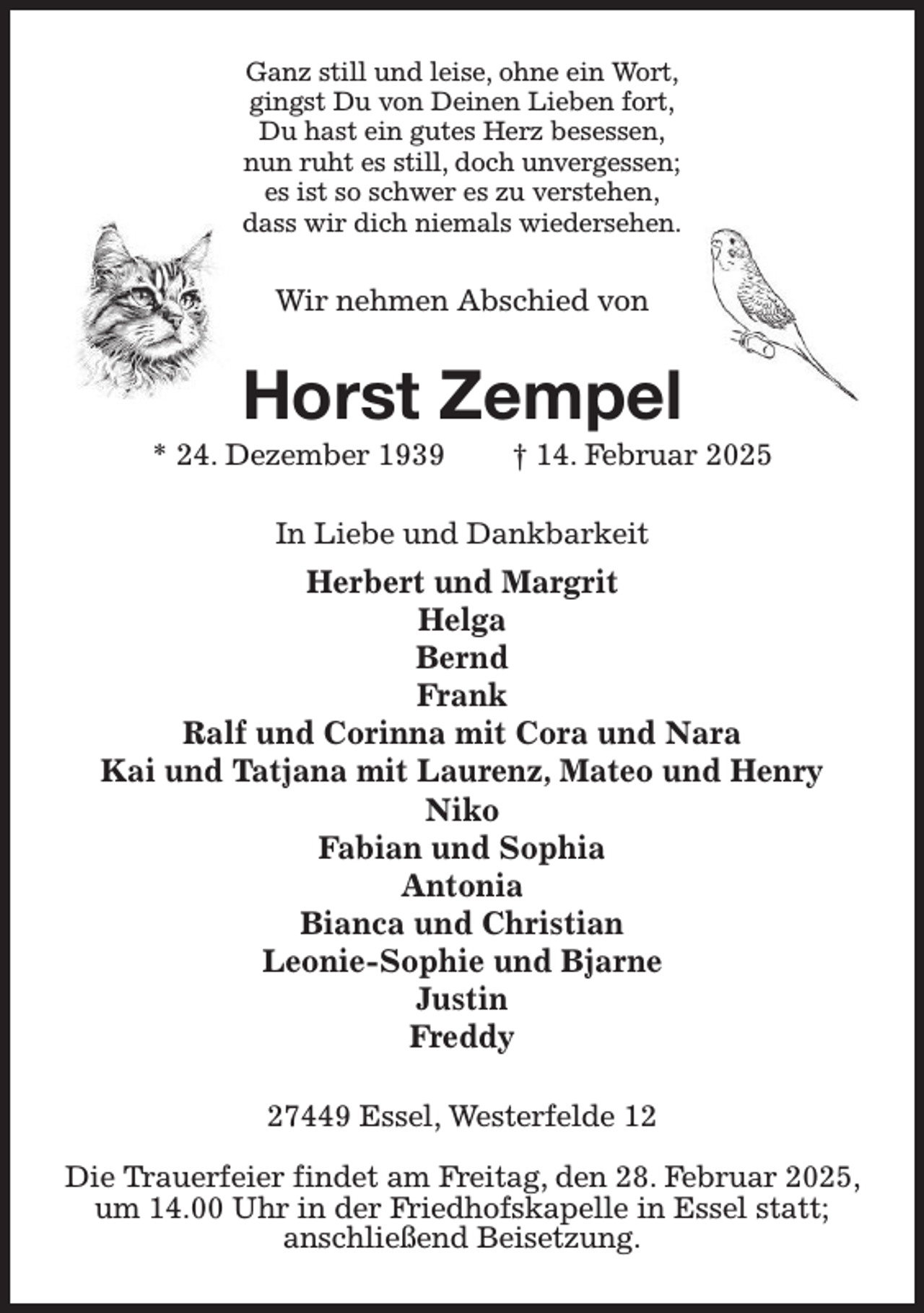 <p>Ganz still und leise, ohne ein Wort,<br />gingst Du von Deinen Lieben fort,<br />Du hast ein gutes Herz besessen,<br />nun ruht es still, doch unvergessen;<br />es ist so schwer es zu verstehen,<br />dass wir dich niemals wiedersehen.</p><p>Wir nehmen Abschied von</p><p>Horst Zempel</p><p>* 24. Dezember 1939</p><p>† 14. Februar 2025</p><p>In Liebe und Dankbarkeit</p><p>Herbert und Margrit<br />Helga<br />Bernd<br />Frank<br />Ralf und Corinna mit Cora und Nara<br />Kai und Tatjana mit Laurenz, Mateo und Henry<br />Niko<br />Fabian und Sophia<br />Antonia<br />Bianca und Christian<br />Leonie-Sophie und Bjarne<br />Justin<br />Freddy<br />27449 Essel, Westerfelde 12<br />Die Trauerfeier findet am Freitag, den 28. Februar 2025,<br />um 14.00 Uhr in der Friedhofskapelle in Essel statt;<br />anschließend Beisetzung.</p>