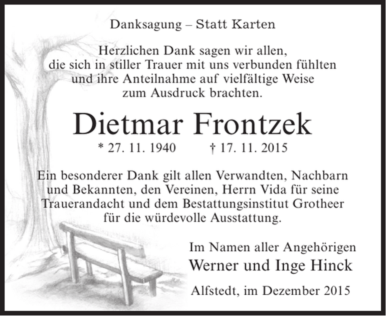 <p>Danksagung – Statt Karten<br />Herzlichen Dank sagen wir allen,<br />die sich in stiller Trauer mit uns verbunden fühlten<br />und ihre Anteilnahme auf vielfältige Weise<br />zum Ausdruck brachten.</p><p>Dietmar Frontzek<br />* 27. 11. 1940</p><p>† 17. 11. 2015</p><p>Ein besonderer Dank gilt allen Verwandten, Nachbarn<br />und Bekannten, den Vereinen, Herrn Vida für seine<br />Trauerandacht und dem Bestattungsinstitut Grotheer<br />für die würdevolle Ausstattung.<br />Im Namen aller Angehörigen</p><p>Werner und Inge Hinck<br />Alfstedt, im Dezember 2015</p>