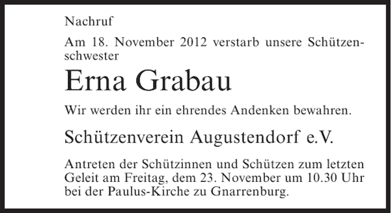<p>Nachruf<br />Am 18. November 2012 verstarb unsere Schützenschwester</p><p>Erna Grabau<br />Wir werden ihr ein ehrendes Andenken bewahren.</p><p>Schützenverein Augustendorf e.V.<br />Antreten der Schützinnen und Schützen zum letzten<br />Geleit am Freitag, dem 23. November um 10.30 Uhr<br />bei der Paulus-Kirche zu Gnarrenburg.</p>
