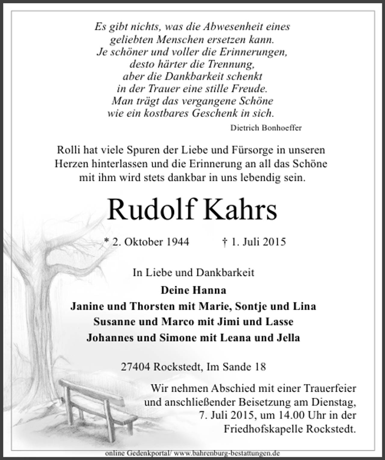 <p>Es gibt nichts, was die Abwesenheit eines<br />geliebten Menschen ersetzen kann.<br />Je schöner und voller die Erinnerungen,<br />desto härter die Trennung,<br />aber die Dankbarkeit schenkt<br />in der Trauer eine stille Freude.<br />Man trägt das vergangene Schöne<br />wie ein kostbares Geschenk in sich.<br />Dietrich Bonhoeffer</p><p>Rolli hat viele Spuren der Liebe und Fürsorge in unseren<br />Herzen hinterlassen und die Erinnerung an all das Schöne<br />mit ihm wird stets dankbar in uns lebendig sein.</p><p>Rudolf Kahrs<br />* 2. Oktober 1944</p><p>† 1. Juli 2015</p><p>In Liebe und Dankbarkeit<br />Deine Hanna<br />Janine und Thorsten mit Marie, Sontje und Lina<br />Susanne und Marco mit Jimi und Lasse<br />Johannes und Simone mit Leana und Jella<br />27404 Rockstedt, Im Sande 18<br />Wir nehmen Abschied mit einer Trauerfeier<br />und anschließender Beisetzung am Dienstag,<br />7. Juli 2015, um 14.00 Uhr in der<br />Friedhofskapelle Rockstedt.<br />online Gedenkportal/ www.bahrenburg-bestattungen.de</p>