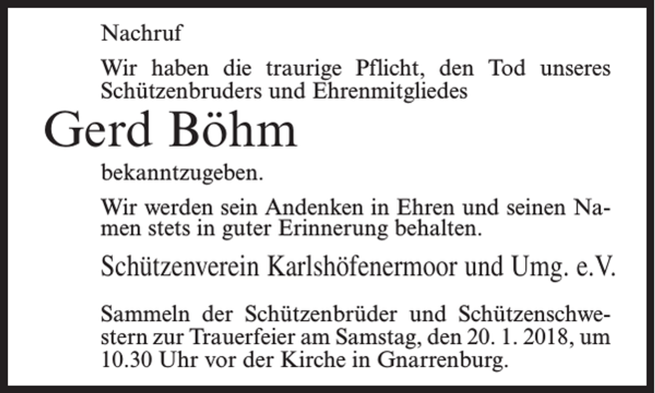 <p>Nachruf<br />Wir haben die traurige Pflicht, den Tod unseres<br />Schützenbruders und Ehrenmitgliedes</p><p>Gerd Böhm</p><p>bekanntzugeben.<br />Wir werden sein Andenken in Ehren und seinen Namen stets in guter Erinnerung behalten.</p><p>Schützenverein Karlshöfenermoor und Umg. e.V.<br />Sammeln der Schützenbrüder und Schützenschwestern zur Trauerfeier am Samstag, den 20. 1. 2018, um<br />10.30 Uhr vor der Kirche in Gnarrenburg.</p>