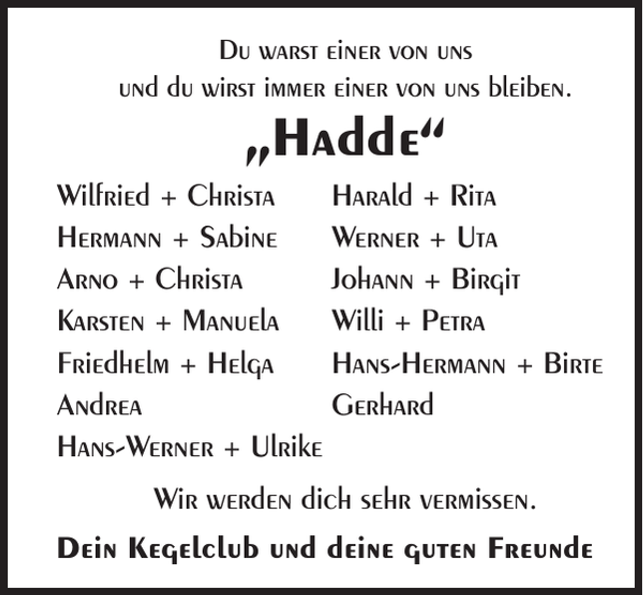<p>Du warst einer von uns<br />und du wirst immer einer von uns bleiben.</p><p>„Hadde“<br />Wilfried + Christa Harald + Rita<br />Hermann + Sabine Werner + Uta<br />Arno + Christa<br />Johann + Birgit<br />Karsten + Manuela Willi + Petra<br />Friedhelm + Helga<br />Hans-Hermann + Birte<br />Andrea</p><p>Gerhard<br />Hans-Werner + Ulrike<br />Wir werden dich sehr vermissen.<br />Dein Kegelclub und deine guten Freunde</p>