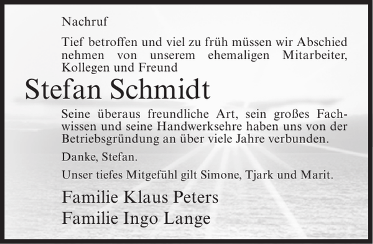 <p>Nachruf<br />Tief betroffen und viel zu früh müssen wir Abschied<br />nehmen von unserem ehemaligen Mitarbeiter,<br />Kollegen und Freund</p><p>Stefan Schmidt</p><p>Seine überaus freundliche Art, sein großes Fachwissen und seine Handwerksehre haben uns von der<br />Betriebsgründung an über viele Jahre verbunden.<br />Danke, Stefan.<br />Unser tiefes Mitgefühl gilt Simone, Tjark und Marit.</p><p>Familie Klaus Peters<br />Familie Ingo Lange</p>
