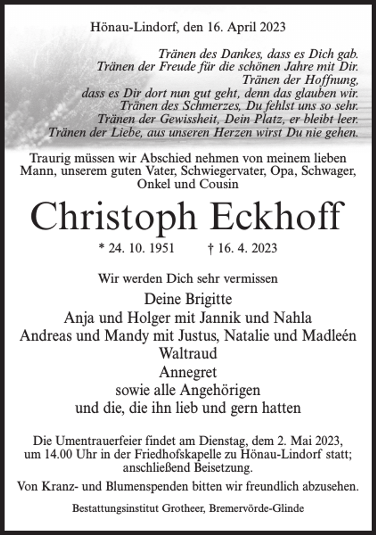 <p>Hönau-Lindorf, den 16. April 2023<br />Tränen des Dankes, dass es Dich gab.<br />Tränen der Freude für die schönen Jahre mit Dir.<br />Tränen der Hoffnung,<br />dass es Dir dort nun gut geht, denn das glauben wir.<br />Tränen des Schmerzes, Du fehlst uns so sehr.<br />Tränen der Gewissheit, Dein Platz, er bleibt leer.<br />Tränen der Liebe, aus unseren Herzen wirst Du nie gehen.<br />Traurig müssen wir Abschied nehmen von meinem lieben<br />Mann, unserem guten Vater, Schwiegervater, Opa, Schwager,<br />Onkel und Cousin</p><p>Christoph Eckhoff<br />* 24. 10. 1951</p><p>† 16. 4. 2023</p><p>Wir werden Dich sehr vermissen</p><p>Deine Brigitte<br />Anja und Holger mit Jannik und Nahla<br />Andreas und Mandy mit Justus, Natalie und Madleén<br />Waltraud<br />Annegret<br />sowie alle Angehörigen<br />und die, die ihn lieb und gern hatten<br />Die Umentrauerfeier findet am Dienstag, dem 2. Mai 2023,<br />um 14.00 Uhr in der Friedhofskapelle zu Hönau-Lindorf statt;<br />anschließend Beisetzung.<br />Von Kranz- und Blumenspenden bitten wir freundlich abzusehen.<br />Bestattungsinstitut Grotheer, Bremervörde-Glinde</p>
