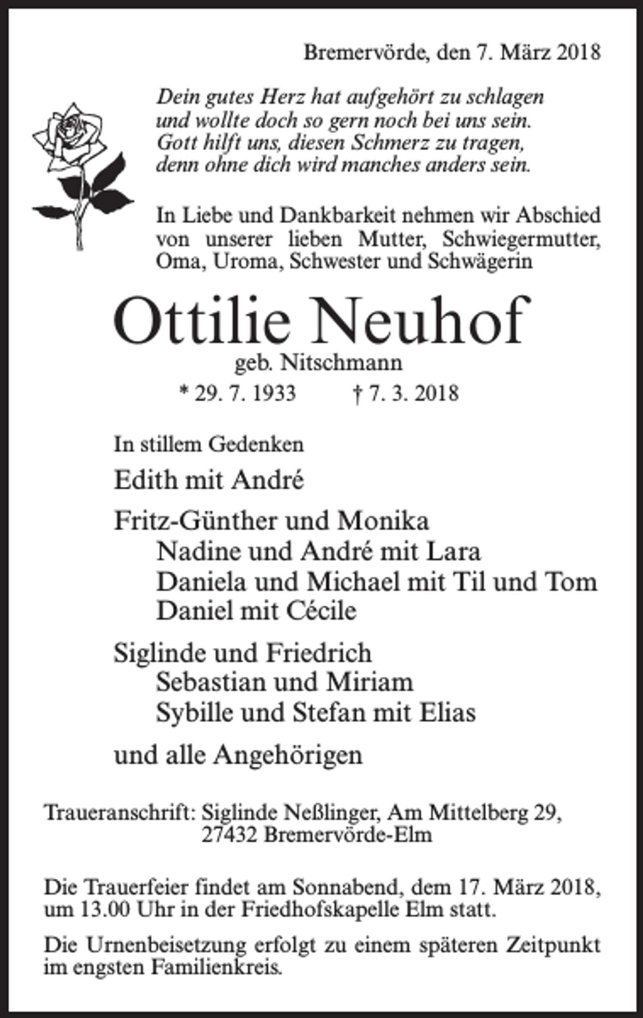 <p>Bremervörde, den 7. März 2018<br />Dein gutes Herz hat aufgehört zu schlagen<br />und wollte doch so gern noch bei uns sein.<br />Gott hilft uns, diesen Schmerz zu tragen,<br />denn ohne dich wird manches anders sein.<br />In Liebe und Dankbarkeit nehmen wir Abschied<br />von unserer lieben Mutter, Schwiegermutter,<br />Oma, Uroma, Schwester und Schwägerin</p><p>Ottilie Neuhof<br />geb. Nitschmann</p><p>* 29. 7. 1933 † 7. 3. 2018<br />In stillem Gedenken</p><p>Edith mit André<br />Fritz-Günther und Monika<br />Nadine und André mit Lara<br />Daniela und Michael mit Til und Tom<br />Daniel mit Cécile<br />Siglinde und Friedrich<br />Sebastian und Miriam<br />Sybille und Stefan mit Elias<br />und alle Angehörigen<br />Traueranschrift: Siglinde Neßlinger, Am Mittelberg 29,<br />27432 Bremervörde-Elm<br />Die Trauerfeier findet am Sonnabend, dem 17. März 2018,<br />um 13.00 Uhr in der Friedhofskapelle Elm statt.<br />Die Urnenbeisetzung erfolgt zu einem späteren Zeitpunkt<br />im engsten Familienkreis.</p>