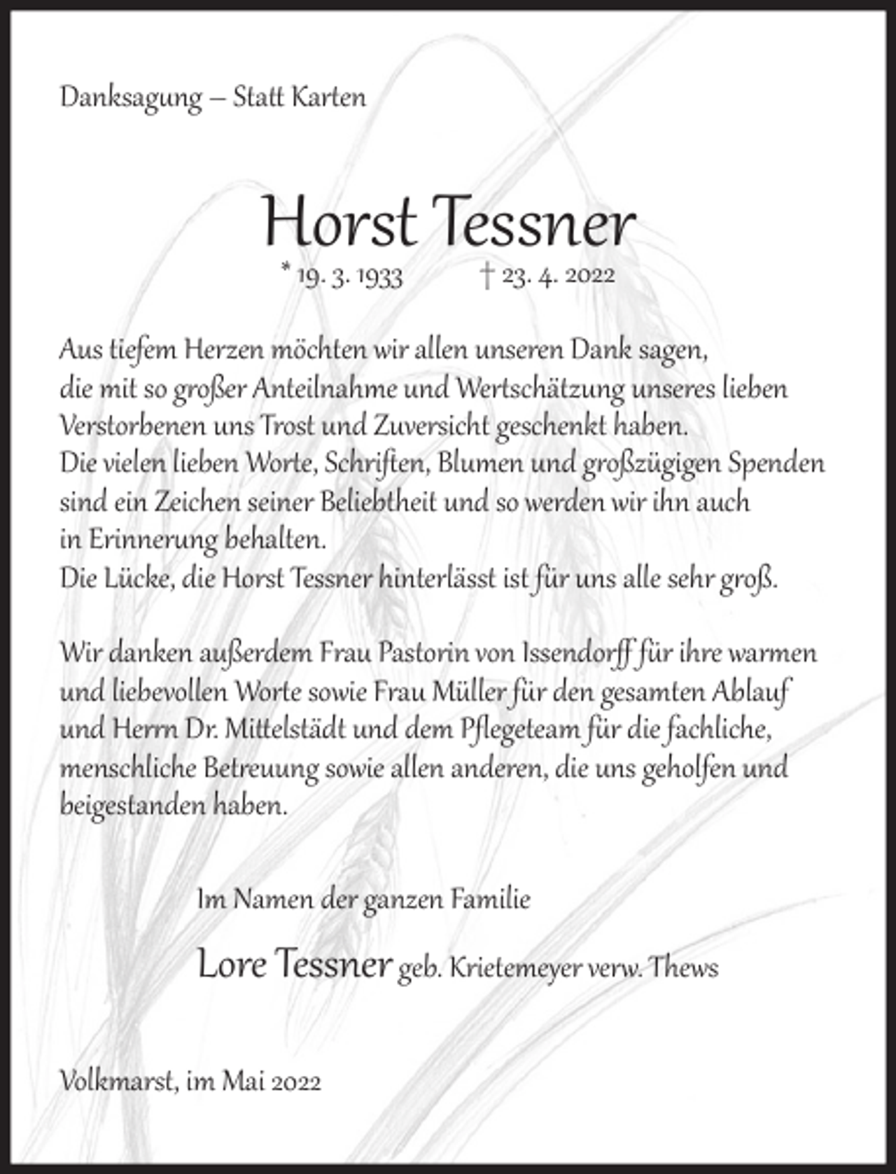 <p>Danksag�ng – Statt Kar�en</p><p>Horst<br />Tessner<br />* 19. 3. 1933<br />† 23. 4. 2022<br />Aus tiefem Herzen möchten wir allen unseren Dank sagen,<br />die mit so g�oßer Anteilnahme und Wer�schätzung unseres lieben<br />Verstorbenen uns Trost und Zuversicht geschenkt haben.<br />Die vielen lieben Wor�e, Schriﬅen, Blumen und g�oßzügigen Spenden<br />sind ein Zeichen seiner Beliebtheit und so werden wir ihn auch<br />in Erinner�ng behalten.<br />Die Lücke, die Horst Tessner hinterlässt ist f�r uns alle sehr g�oß.<br />Wir danken außerdem Frau Pastorin von Issendorﬀ f�r ihre war�en<br />und liebevollen Wor�e sowie Frau Müller f�r den gesamten Ablauf<br />und Her�� Dr. Mittelstädt und dem Pﬂegeteam f�r die fachliche,<br />menschliche Bet�euung sowie allen anderen, die uns geholfen und<br />beigestanden haben.<br />Im Namen der ganzen Familie</p><p>Lore Tessner geb. Krietemeyer ver�. Thews<br />Volkmarst, im Mai 2022</p>