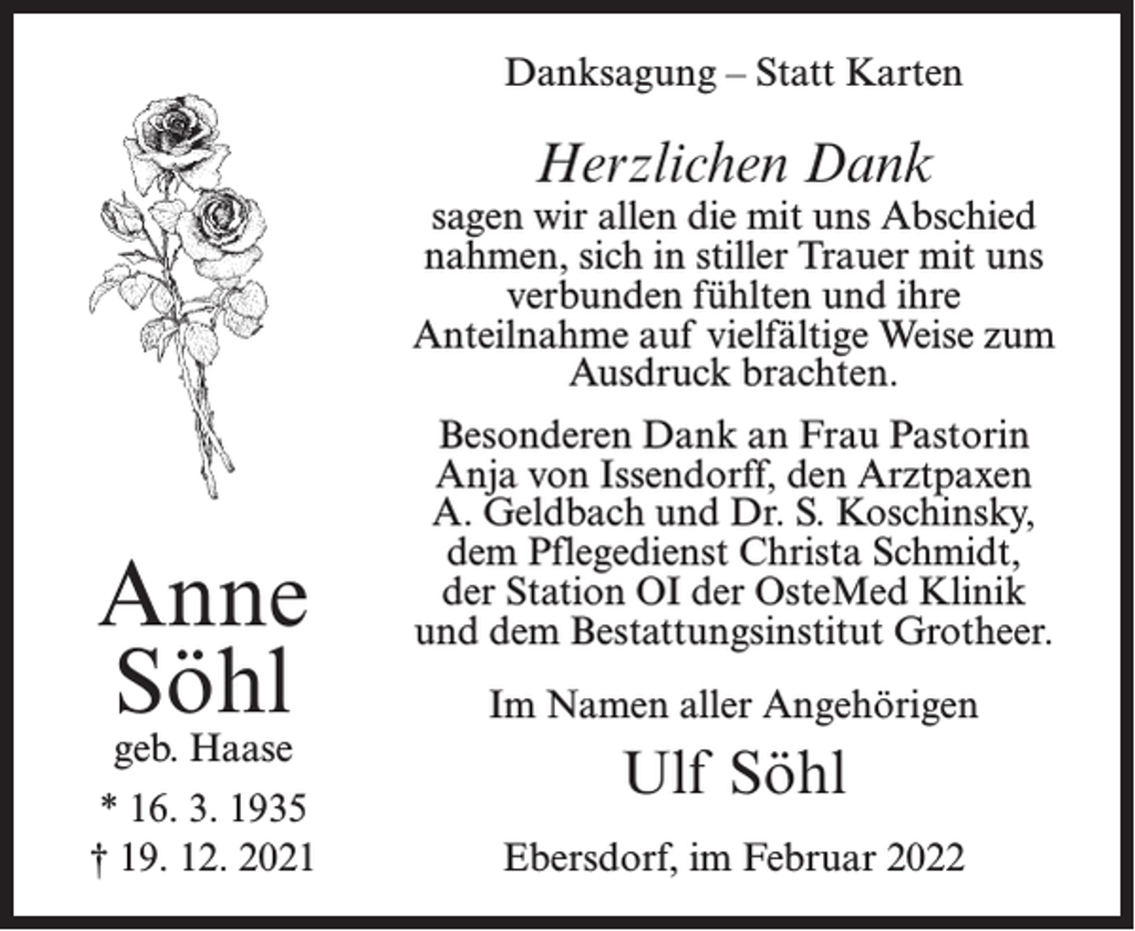<p>Danksagung – Statt Karten</p><p>Herzlichen Dank</p><p>sagen wir allen die mit uns Abschied<br />nahmen, sich in stiller Trauer mit uns<br />verbunden fühlten und ihre<br />Anteilnahme auf vielfältige Weise zum<br />Ausdruck brachten.</p><p>Anne<br />Söhl<br />geb. Haase</p><p>* 16. 3. 1935<br />† 19. 12. 2021</p><p>Besonderen Dank an Frau Pastorin<br />Anja von Issendorff, den Arztpaxen<br />A. Geldbach und Dr. S. Koschinsky,<br />dem Pflegedienst Christa Schmidt,<br />der Station OI der OsteMed Klinik<br />und dem Bestattungsinstitut Grotheer.<br />Im Namen aller Angehörigen</p><p>Ulf Söhl<br />Ebersdorf, im Februar 2022</p>