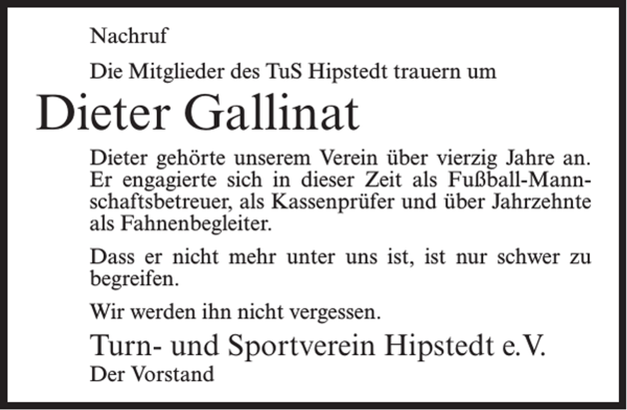 <p>Nachruf<br />Die Mitglieder des TuS Hipstedt trauern um</p><p>Dieter Gallinat</p><p>Dieter gehörte unserem Verein über vierzig Jahre an.<br />Er engagierte sich in dieser Zeit als Fußball-Mannschaftsbetreuer, als Kassenprüfer und über Jahrzehnte<br />als Fahnenbegleiter.<br />Dass er nicht mehr unter uns ist, ist nur schwer zu<br />begreifen.<br />Wir werden ihn nicht vergessen.</p><p>Turn- und Sportverein Hipstedt e.V.<br />Der Vorstand</p>