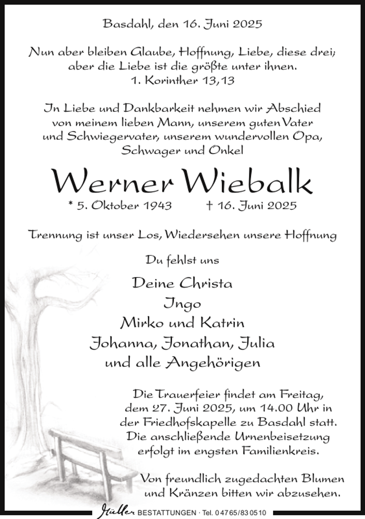 <p>Basdahl, den 16. Juni 2025<br />Nun aber bleiben Glaube, Hoffnung, Liebe, diese drei;<br />aber die Liebe ist die größte unter ihnen.<br />1. Korinther 13,13<br />In Liebe und Dankbarkeit nehmen wir Abschied<br />von meinem lieben Mann, unserem guten Vater<br />und Schwiegervater, unserem wundervollen Opa,<br />Schwager und Onkel</p><p>Werner Wiebalk<br />* 5. Oktober 1943</p><p>† 16. Juni 2025</p><p>Trennung ist unser Los, Wiedersehen unsere Hoffnung<br />Du fehlst uns</p><p>Deine Christa<br />Ingo<br />Mirko und Katrin<br />Johanna, Jonathan, Julia<br />und alle Angehörigen<br />Die Trauerfeier ﬁndet am Freitag,<br />dem 27. Juni 2025, um 14.00 Uhr in<br />der Friedhofskapelle zu Basdahl statt.<br />Die anschließende Urnenbeisetzung<br />erfolgt im engsten Familienkreis.<br />Von freundlich zugedachten Blumen<br />und Kränzen bitten wir abzusehen.<br />BESTATTUNGEN ∙ Tel. 0 47 65 /83 05 10</p>