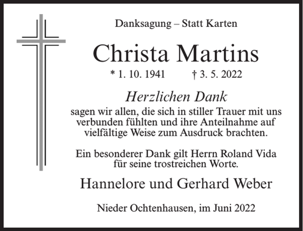<p>Danksagung – Statt Karten</p><p>Christa Martins<br />* 1. 10. 1941 † 3. 5. 2022</p><p>Herzlichen Dank<br />sagen wir allen, die sich in stiller Trauer mit uns<br />verbunden fühlten und ihre Anteilnahme auf<br />vielfältige Weise zum Ausdruck brachten.<br />Ein besonderer Dank gilt Herrn Roland Vida<br />für seine trostreichen Worte.</p><p>Hannelore und Gerhard Weber<br />Nieder Ochtenhausen, im Juni 2022</p>