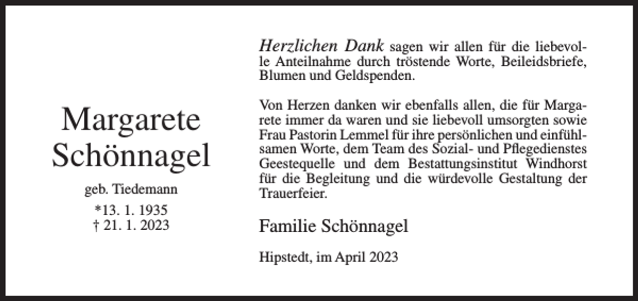 <p>Herzlichen Dank sagen wir allen für die liebevolle Anteilnahme durch tröstende Worte, Beileidsbriefe,<br />Blumen und Geldspenden.</p><p>Margarete<br />Schönnagel<br />geb. Tiedemann<br />*13. 1. 1935<br />† 21. 1. 2023</p><p>Von Herzen danken wir ebenfalls allen, die für Margarete immer da waren und sie liebevoll umsorgten sowie<br />Frau Pastorin Lemmel für ihre persönlichen und einfühlsamen Worte, dem Team des Sozial- und Pflegedienstes<br />Geestequelle und dem Bestattungsinstitut Windhorst<br />für die Begleitung und die würdevolle Gestaltung der<br />Trauerfeier.</p><p>Familie Schönnagel<br />Hipstedt, im April 2023</p>
