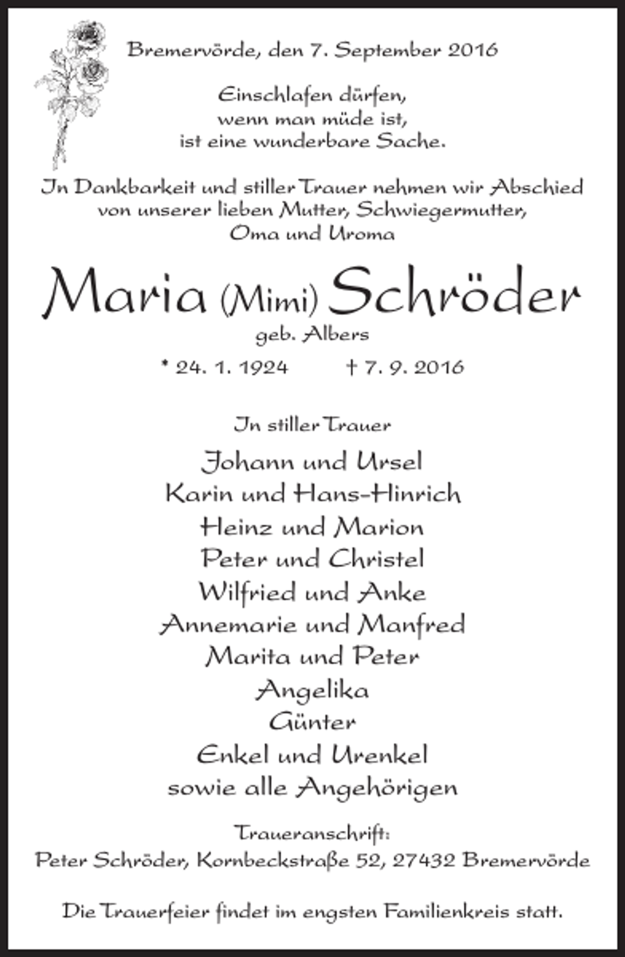 <p>Bremervörde, den 7. September 2016<br />Einschlafen dürfen,<br />wenn man müde ist,<br />ist eine wunderbare Sache.<br />In Dankbarkeit und stiller Trauer nehmen wir Abschied<br />von unserer lieben Mutter, Schwiegermutter,<br />Oma und Uroma</p><p>Maria (Mimi) Schröder<br />geb. Albers<br />* 24. 1. 1924 † 7. 9. 2016<br />In stiller Trauer</p><p>Johann und Ursel<br />Karin und Hans-Hinrich<br />Heinz und Marion<br />Peter und Christel<br />Wilfried und Anke<br />Annemarie und Manfred<br />Marita und Peter<br />Angelika<br />Günter<br />Enkel und Urenkel<br />sowie alle Angehörigen<br />Traueranschrift:<br />Peter Schröder, Kornbeckstraße 52, 27432 Bremervörde<br />Die Trauerfeier findet im engsten Familienkreis statt.</p>