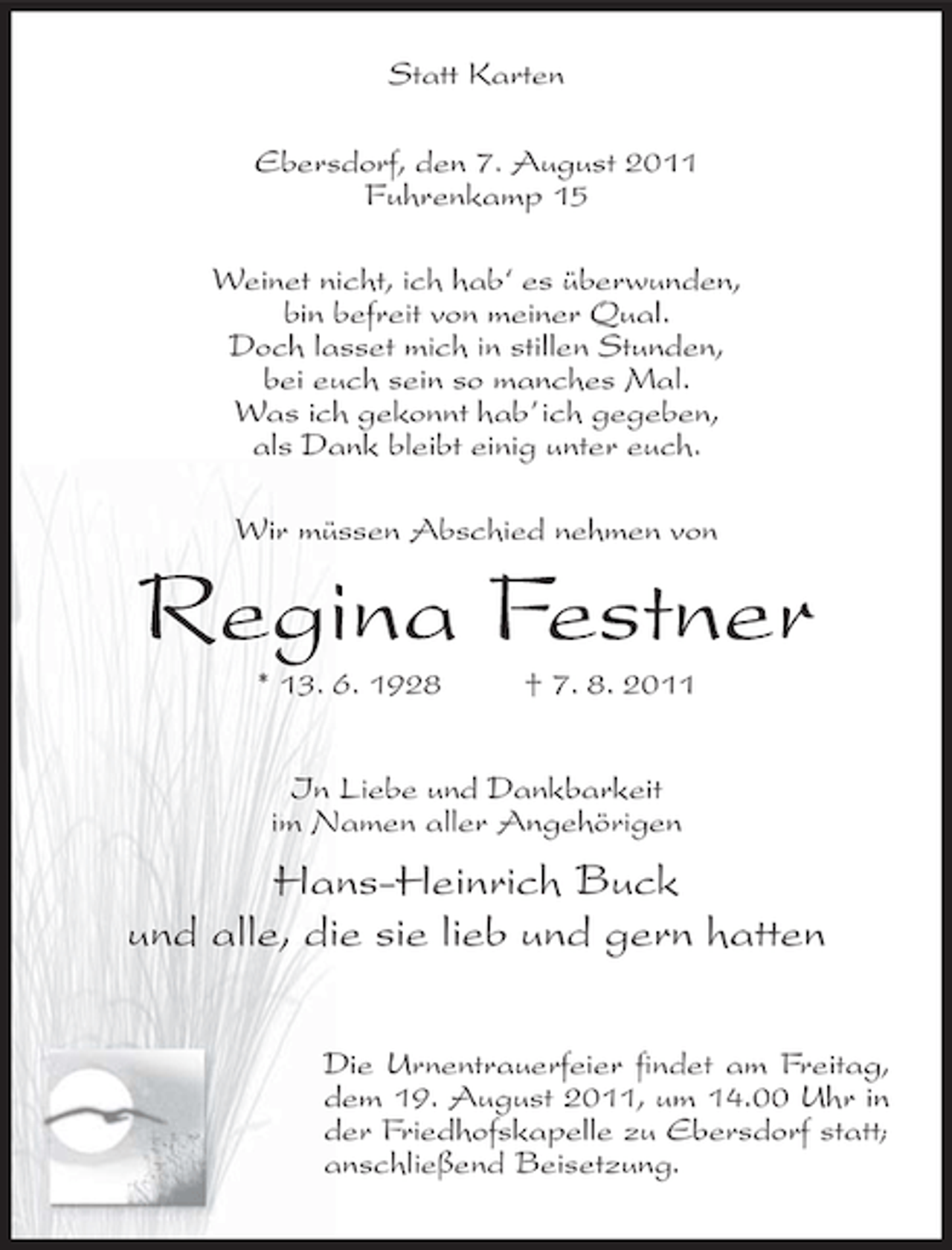 <p>Statt Karten<br />Ebersdorf, den 7. August 2011<br />Fuhrenkamp 15<br />Weinet nicht, ich hab‘ es überwunden,<br />bin befreit von meiner Qual.<br />Doch lasset mich in stillen Stunden,<br />bei euch sein so manches Mal.<br />Was ich gekonnt hab’ ich gegeben,<br />als Dank bleibt einig unter euch.<br />Wir müssen Abschied nehmen von</p><p>Regina Festner<br />* 13. 6. 1928</p><p>† 7. 8. 2011</p><p>In Liebe und Dankbarkeit<br />im Namen aller Angehörigen</p><p>Hans-Heinrich Buck<br />und alle, die sie lieb und gern hatten<br />Die Urnentrauerfeier findet am Freitag,<br />dem 19. August 2011, um 14.00 Uhr in<br />der Friedhofskapelle zu Ebersdorf statt;<br />anschließend Beisetzung.</p>