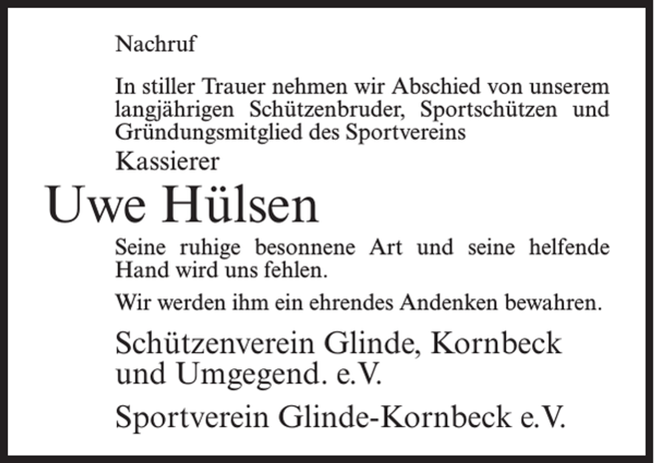 <p>Nachruf<br />In stiller Trauer nehmen wir Abschied von unserem<br />langjährigen Schützenbruder, Sportschützen und<br />Gründungsmitglied des Sportvereins</p><p>Kassierer</p><p>Uwe Hülsen</p><p>Seine ruhige besonnene Art und seine helfende<br />Hand wird uns fehlen.<br />Wir werden ihm ein ehrendes Andenken bewahren.</p><p>Schützenverein Glinde, Kornbeck<br />und Umgegend. e.V.<br />Sportverein Glinde-Kornbeck e.V.</p>