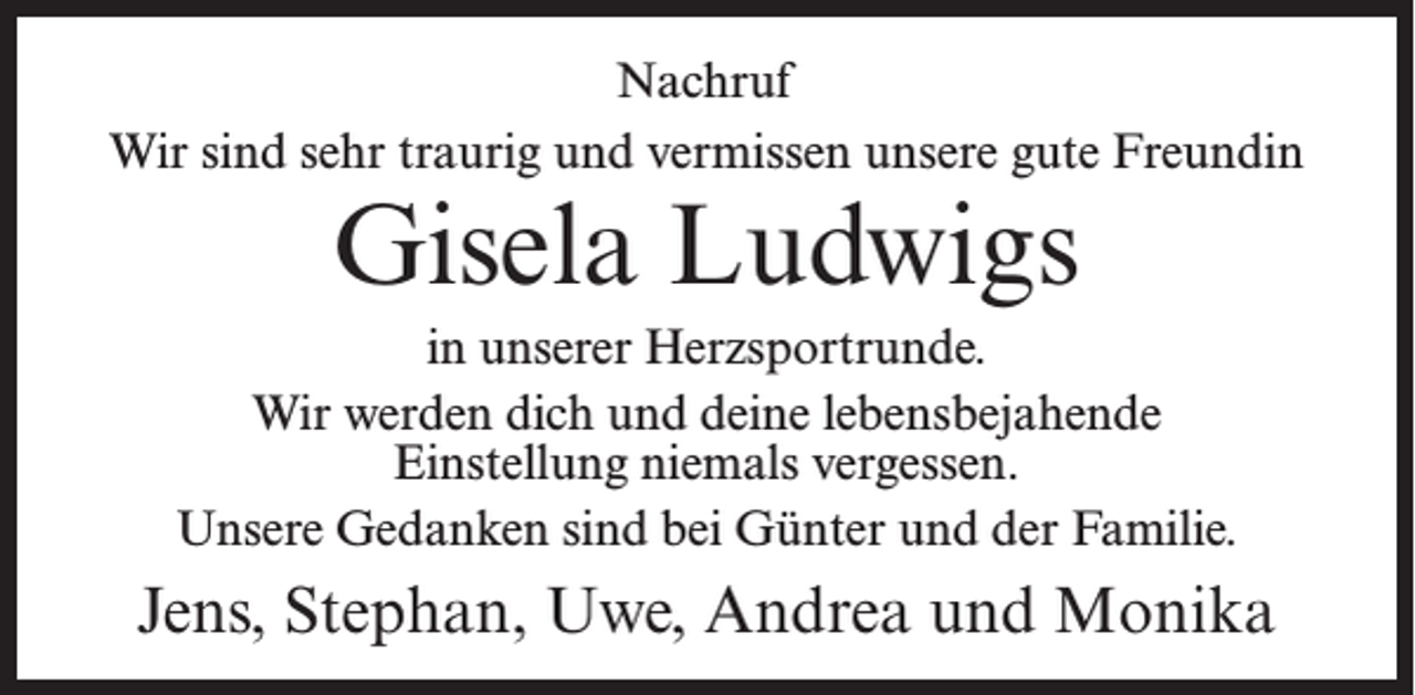 <p>Nachruf<br />Wir sind sehr traurig und vermissen unsere gute Freundin</p><p>Gisela Ludwigs</p><p>in unserer Herzsportrunde.<br />Wir werden dich und deine lebensbejahende<br />Einstellung niemals vergessen.<br />Unsere Gedanken sind bei Günter und der Familie.</p><p>Jens, Stephan, Uwe, Andrea und Monika</p>