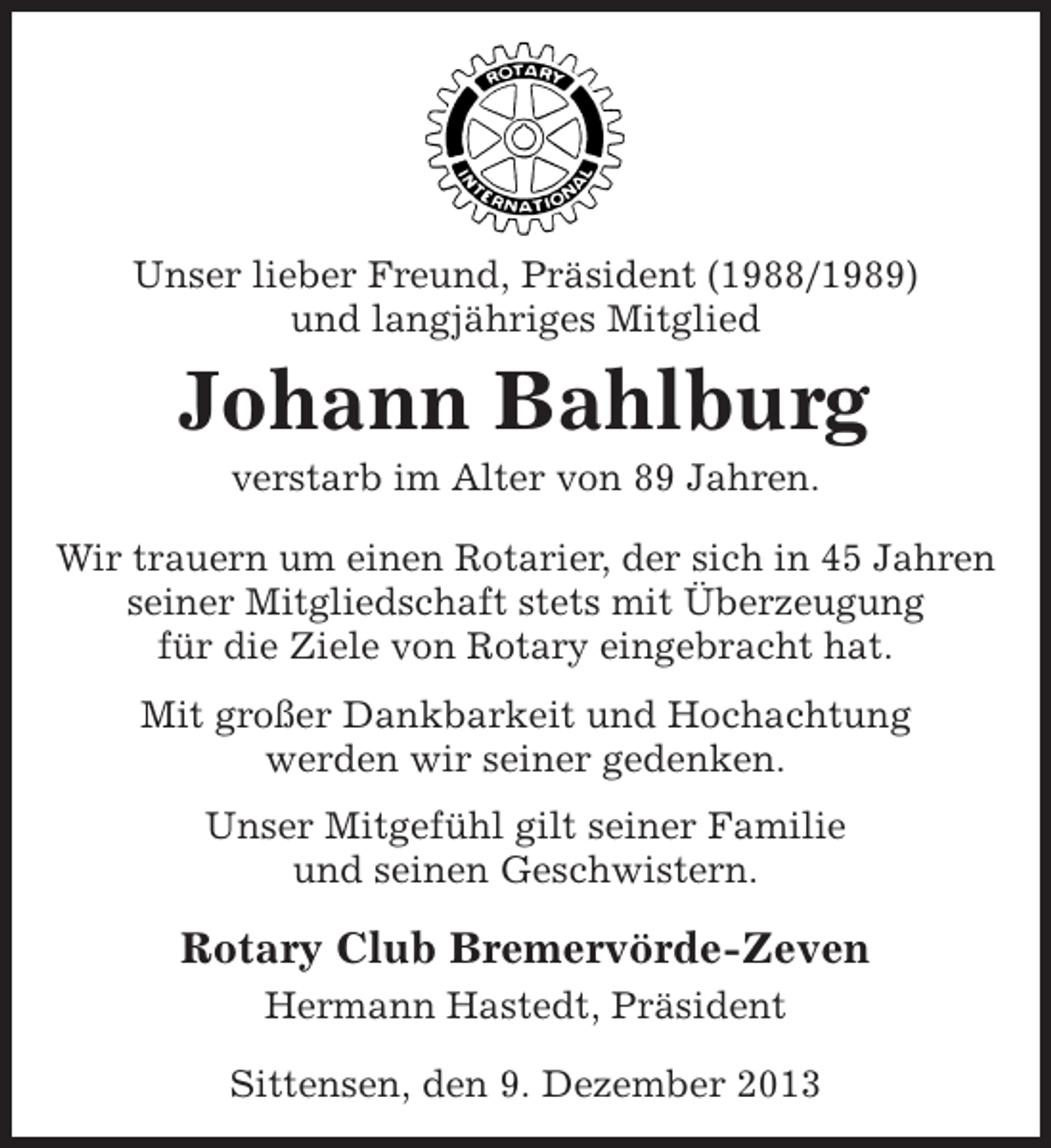 <p>Unser lieber Freund, Präsident (1988/1989)<br />und langjähriges Mitglied</p><p>Johann Bahlburg<br />verstarb im Alter von 89 Jahren.<br />Wir trauern um einen Rotarier, der sich in 45 Jahren<br />seiner Mitgliedschaft stets mit Überzeugung<br />für die Ziele von Rotary eingebracht hat.<br />Mit großer Dankbarkeit und Hochachtung<br />werden wir seiner gedenken.<br />Unser Mitgefühl gilt seiner Familie<br />und seinen Geschwistern.</p><p>Rotary Club Bremervörde-Zeven<br />Hermann Hastedt, Präsident<br />Sittensen, den 9. Dezember 2013</p>
