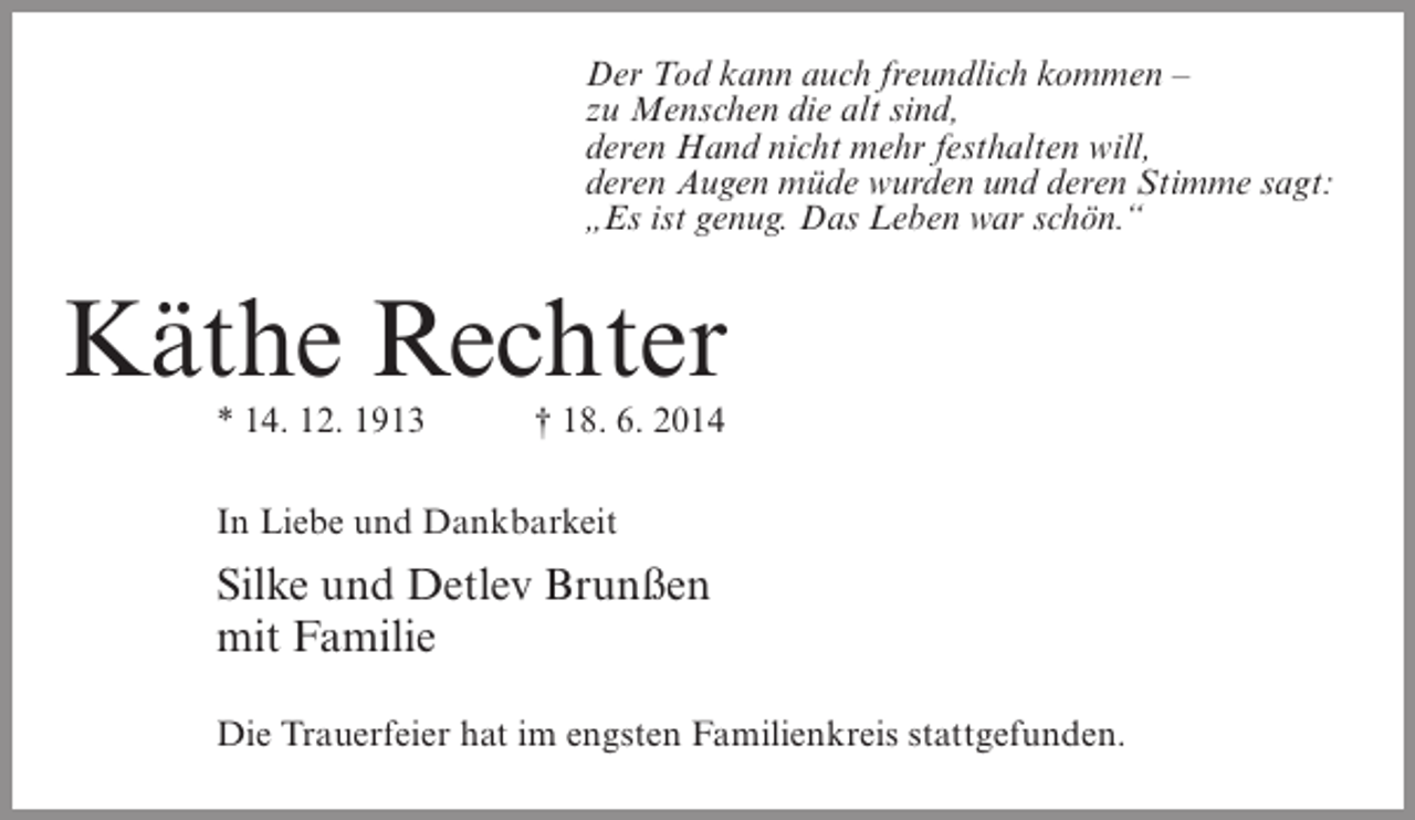 <p>Der Tod kann auch freundlich kommen –<br />zu Menschen die alt sind,<br />deren Hand nicht mehr festhalten will,<br />deren Augen müde wurden und deren Stimme sagt:<br />„Es ist genug. Das Leben war schön.“</p><p>Käthe Rechter<br />* 14. 12. 1913 † 18. 6. 2014<br />In Liebe und Dankbarkeit</p><p>Silke und Detlev Brunßen<br />mit Familie<br />Die Trauerfeier hat im engsten Familienkreis stattgefunden.</p>