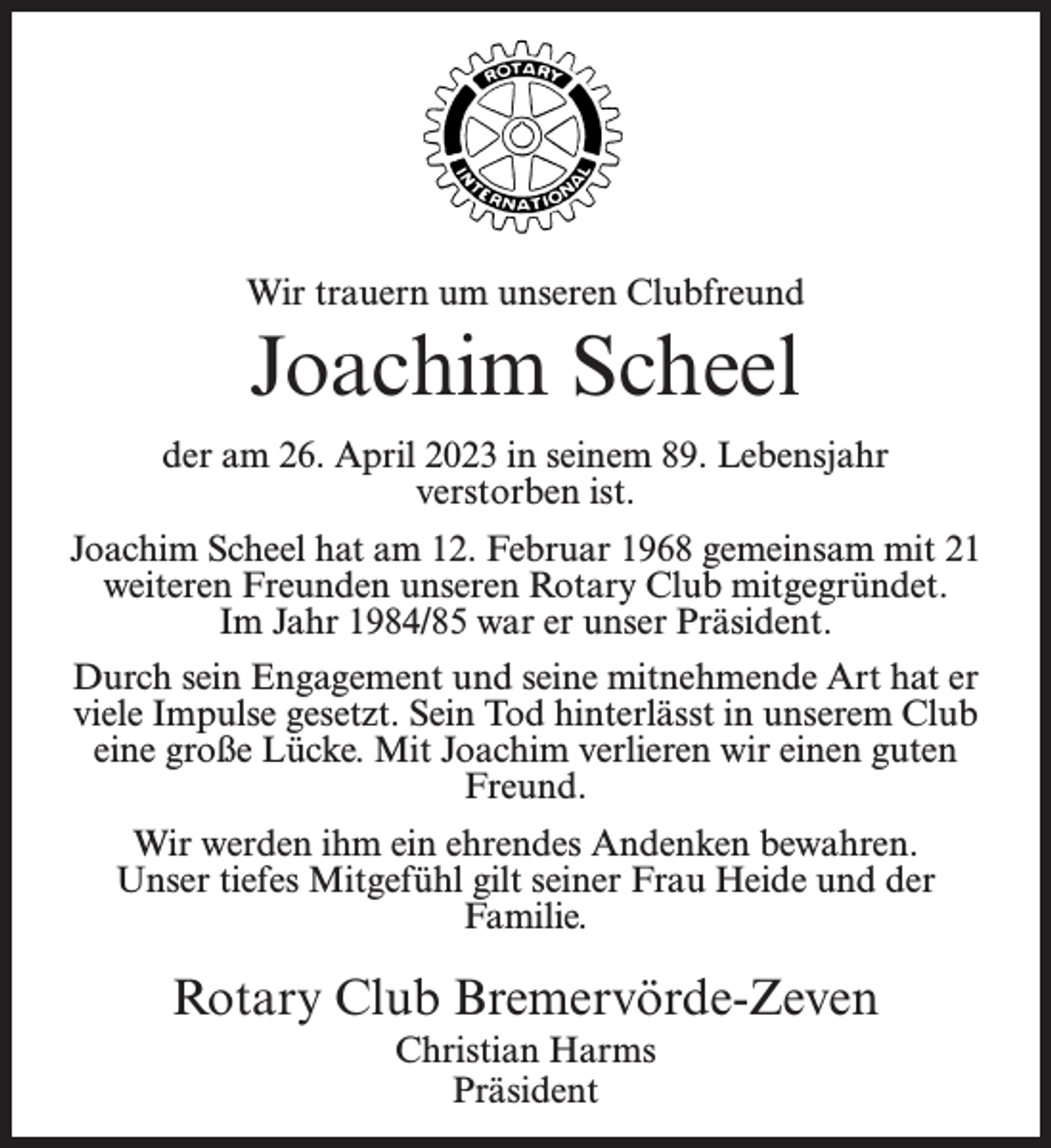 <p>Wir trauern um unseren Clubfreund</p><p>Joachim Scheel<br />der am 26. April 2023 in seinem 89. Lebensjahr<br />verstorben ist.<br />Joachim Scheel hat am 12. Februar 1968 gemeinsam mit 21<br />weiteren Freunden unseren Rotary Club mitgegründet.<br />Im Jahr 1984/85 war er unser Präsident.<br />Durch sein Engagement und seine mitnehmende Art hat er<br />viele Impulse gesetzt. Sein Tod hinterlässt in unserem Club<br />eine große Lücke. Mit Joachim verlieren wir einen guten<br />Freund.<br />Wir werden ihm ein ehrendes Andenken bewahren.<br />Unser tiefes Mitgefühl gilt seiner Frau Heide und der<br />Familie.</p><p>Rotary Club Bremervörde-Zeven<br />Christian Harms<br />Präsident</p>