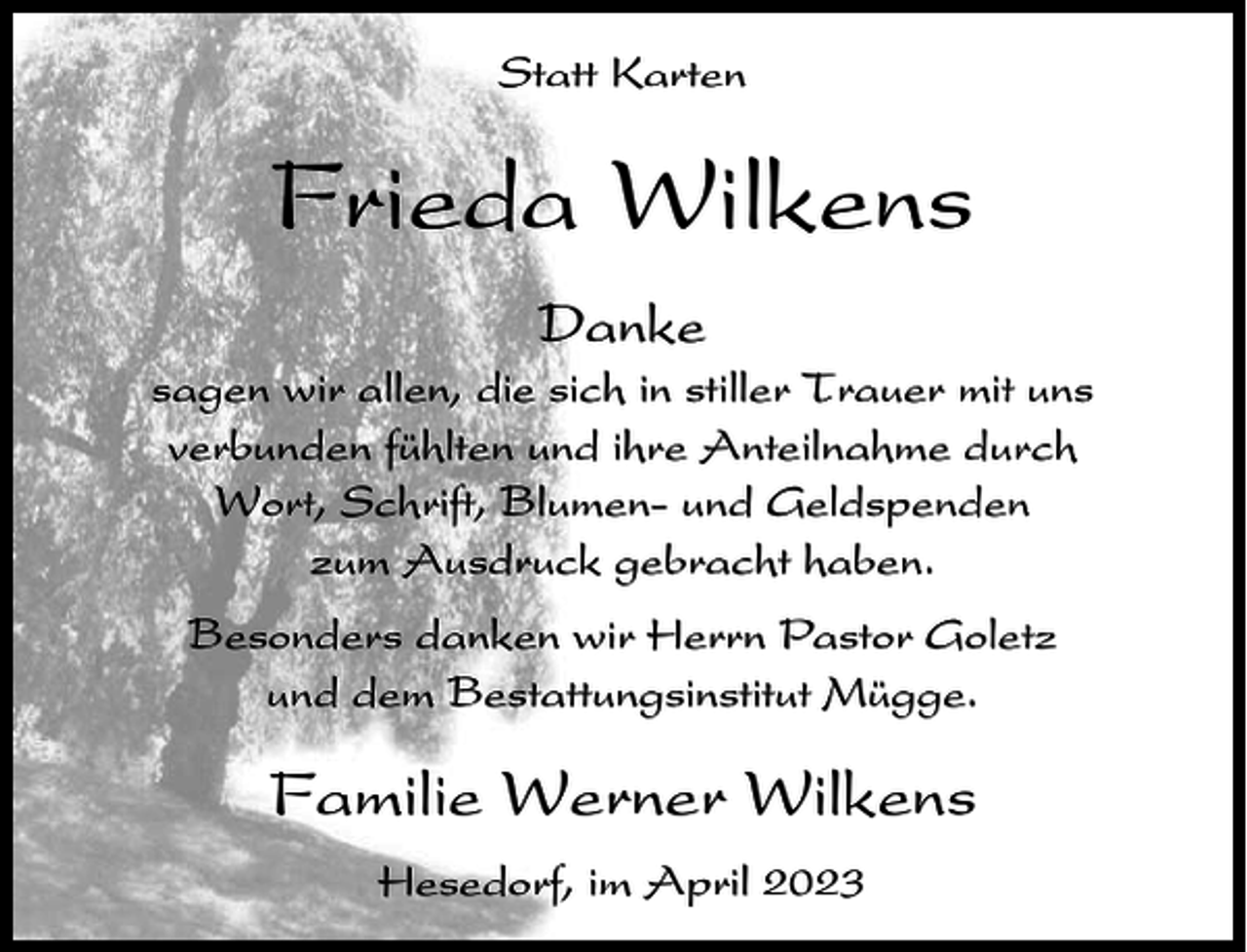 <p>Statt Karten</p><p>Frieda Wilkens<br />Danke<br />sagen wir allen, die sich in stiller Trauer mit uns<br />verbunden fühlten und ihre Anteilnahme durch<br />Wort, Schrift, Blumen- und Geldspenden<br />zum Ausdruck gebracht haben.<br />Besonders danken wir Herrn Pastor Goletz<br />und dem Bestattungsinstitut Mügge.</p><p>Familie Werner Wilkens<br />Hesedorf, im April 2023</p>