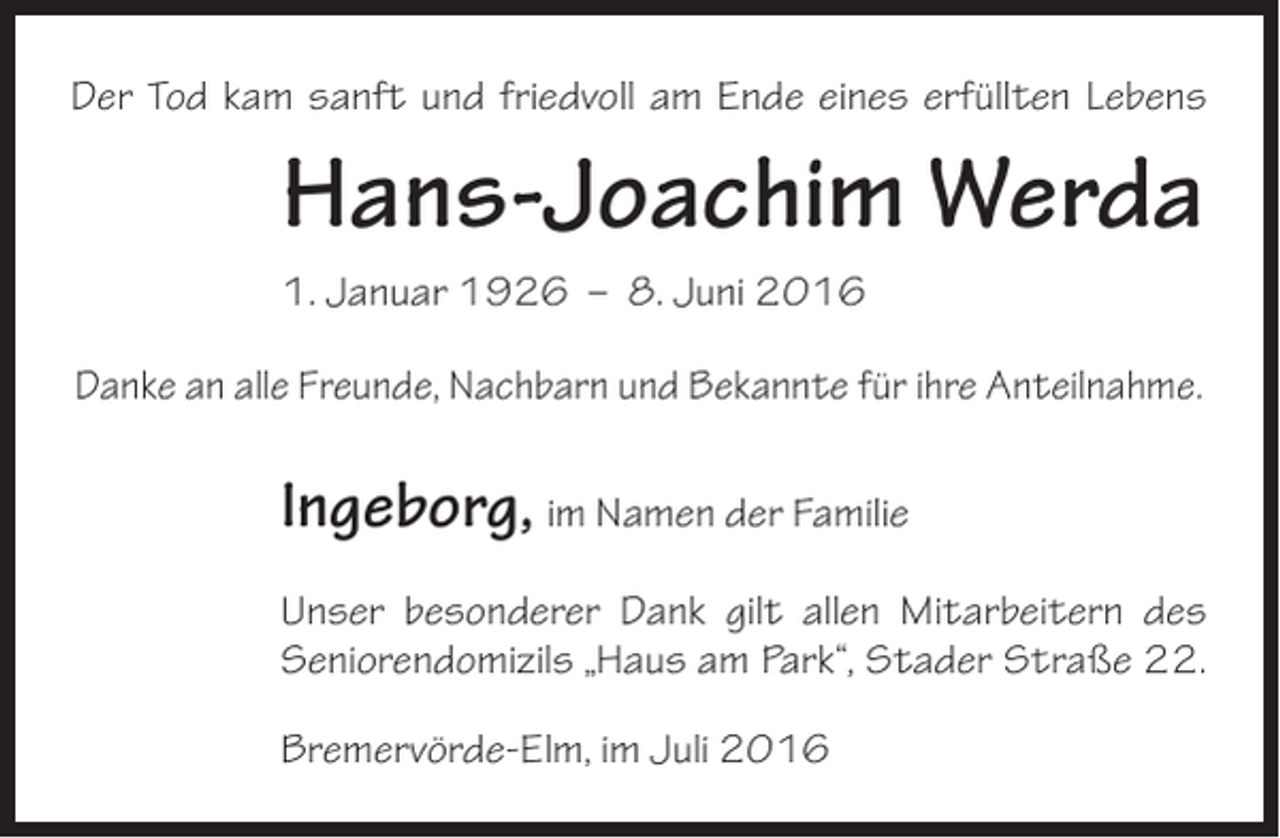 <p>Der Tod kam sanft und friedvoll am Ende eines erfüllten Lebens</p><p>Hans-Joachim Werda<br />1. Januar 1926 – 8. Juni 2016<br />Danke an alle Freunde, Nachbarn und Bekannte für ihre Anteilnahme.</p><p>Ingeborg, im Namen der Familie<br />Unser besonderer Dank gilt allen Mitarbeitern des<br />Seniorendomizils „Haus am Park“, Stader Straße 22.<br />Bremervörde-Elm, im Juli 2016</p>