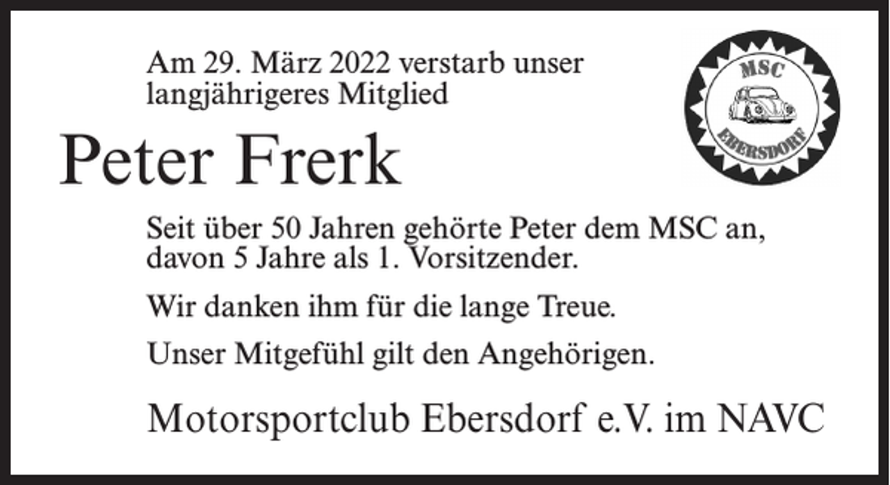<p>Am 29. März 2022 verstarb unser<br />langjährigeres Mitglied</p><p>Peter Frerk<br />Seit über 50 Jahren gehörte Peter dem MSC an,<br />davon 5 Jahre als 1. Vorsitzender.<br />Wir danken ihm für die lange Treue.<br />Unser Mitgefühl gilt den Angehörigen.</p><p>Motorsportclub Ebersdorf e.V. im NAVC</p>