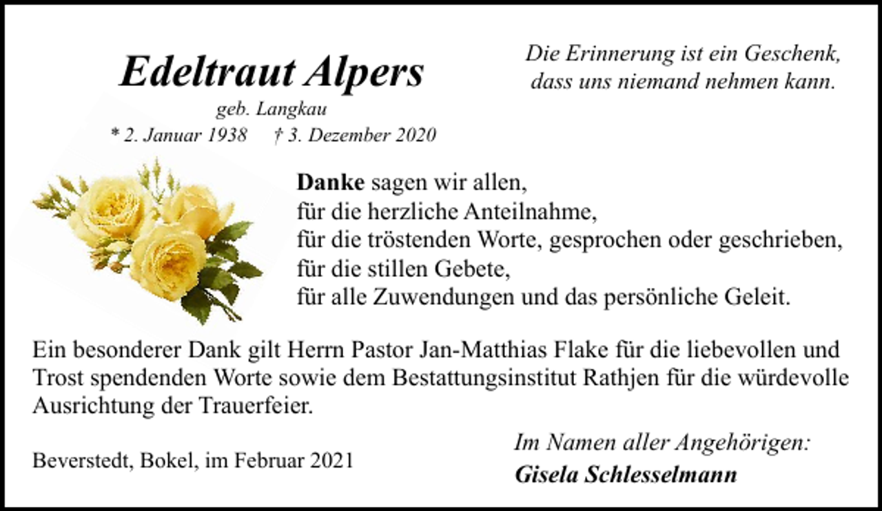 <p>Edeltraut Alpers</p><p>geb. Langkau<br />* 2. Januar 1938 † 3. Dezember 2020</p><p>Die Erinnerung ist ein Geschenk,<br />dass uns niemand nehmen kann.</p><p>Danke sagen wir allen,<br />für die herzliche Anteilnahme,<br />für die tröstenden Worte, gesprochen oder geschrieben,<br />für die stillen Gebete,<br />für alle Zuwendungen und das persönliche Geleit.<br />Ein besonderer Dank gilt Herrn Pastor Jan-Matthias Flake für die liebevollen und<br />Trost spendenden Worte sowie dem Bestattungsinstitut Rathjen für die würdevolle<br />Ausrichtung der Trauerfeier.<br />Im Namen aller Angehörigen:<br />Beverstedt, Bokel, im Februar 2021<br />Gisela Schlesselmann</p>