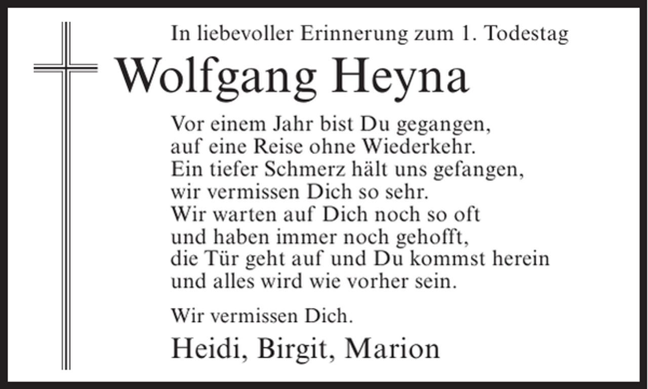 <p>In liebevoller Erinnerung zum 1. Todestag</p><p>Wolfgang Heyna<br />Vor einem Jahr bist Du gegangen,<br />auf eine Reise ohne Wiederkehr.<br />Ein tiefer Schmerz hält uns gefangen,<br />wir vermissen Dich so sehr.<br />Wir warten auf Dich noch so oft<br />und haben immer noch gehofft,<br />die Tür geht auf und Du kommst herein<br />und alles wird wie vorher sein.<br />Wir vermissen Dich.</p><p>Heidi, Birgit, Marion</p>