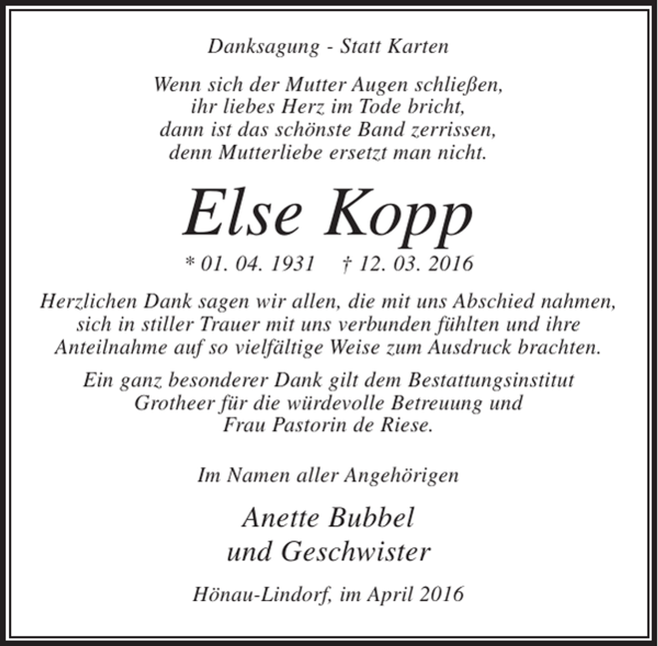 <p>Danksagung - Statt Karten<br />Wenn sich der Mutter Augen schließen,<br />ihr liebes Herz im Tode bricht,<br />dann ist das schönste Band zerrissen,<br />denn Mutterliebe ersetzt man nicht.</p><p>Else Kopp<br />* 01. 04. 1931</p><p>† 12. 03. 2016</p><p>Herzlichen Dank sagen wir allen, die mit uns Abschied nahmen,<br />sich in stiller Trauer mit uns verbunden fühlten und ihre<br />Anteilnahme auf so vielfältige Weise zum Ausdruck brachten.<br />Ein ganz besonderer Dank gilt dem Bestattungsinstitut<br />Grotheer für die würdevolle Betreuung und<br />Frau Pastorin de Riese.<br />Im Namen aller Angehörigen</p><p>Anette Bubbel<br />und Geschwister<br />Hönau-Lindorf, im April 2016</p>