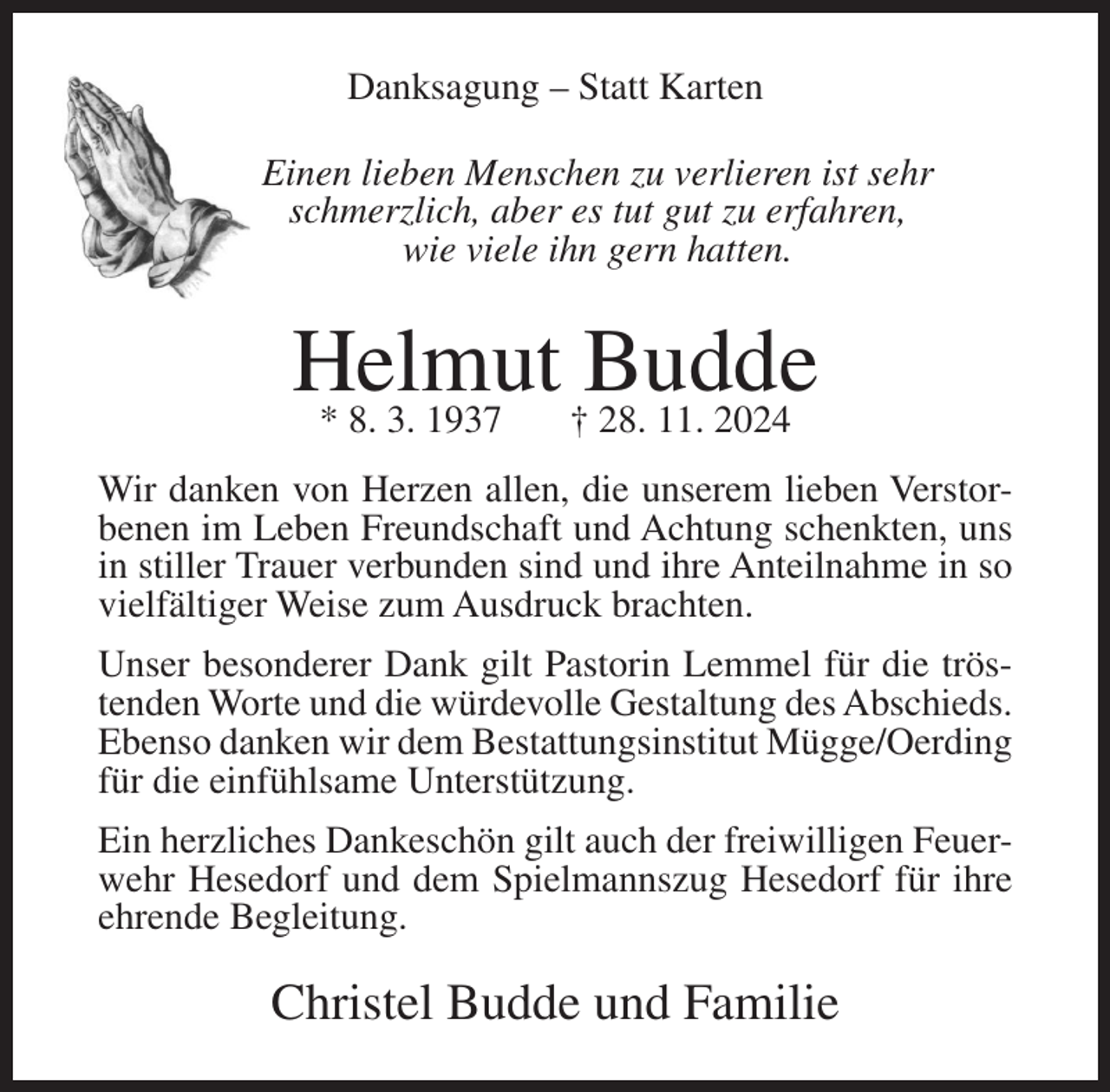<p>Danksagung – Statt Karten<br />Einen lieben Menschen zu verlieren ist sehr<br />schmerzlich, aber es tut gut zu erfahren,<br />wie viele ihn gern hatten.</p><p>Helmut<br />Budde<br />* 8. 3. 1937<br />† 28. 11. 2024<br />Wir danken von Herzen allen, die unserem lieben Verstorbenen im Leben Freundschaft und Achtung schenkten, uns<br />in stiller Trauer verbunden sind und ihre Anteilnahme in so<br />vielfältiger Weise zum Ausdruck brachten.<br />Unser besonderer Dank gilt Pastorin Lemmel für die tröstenden Worte und die würdevolle Gestaltung des Abschieds.<br />Ebenso danken wir dem Bestattungsinstitut Mügge/Oerding<br />für die einfühlsame Unterstützung.<br />Ein herzliches Dankeschön gilt auch der freiwilligen Feuerwehr Hesedorf und dem Spielmannszug Hesedorf für ihre<br />ehrende Begleitung.</p><p>Christel Budde und Familie</p>