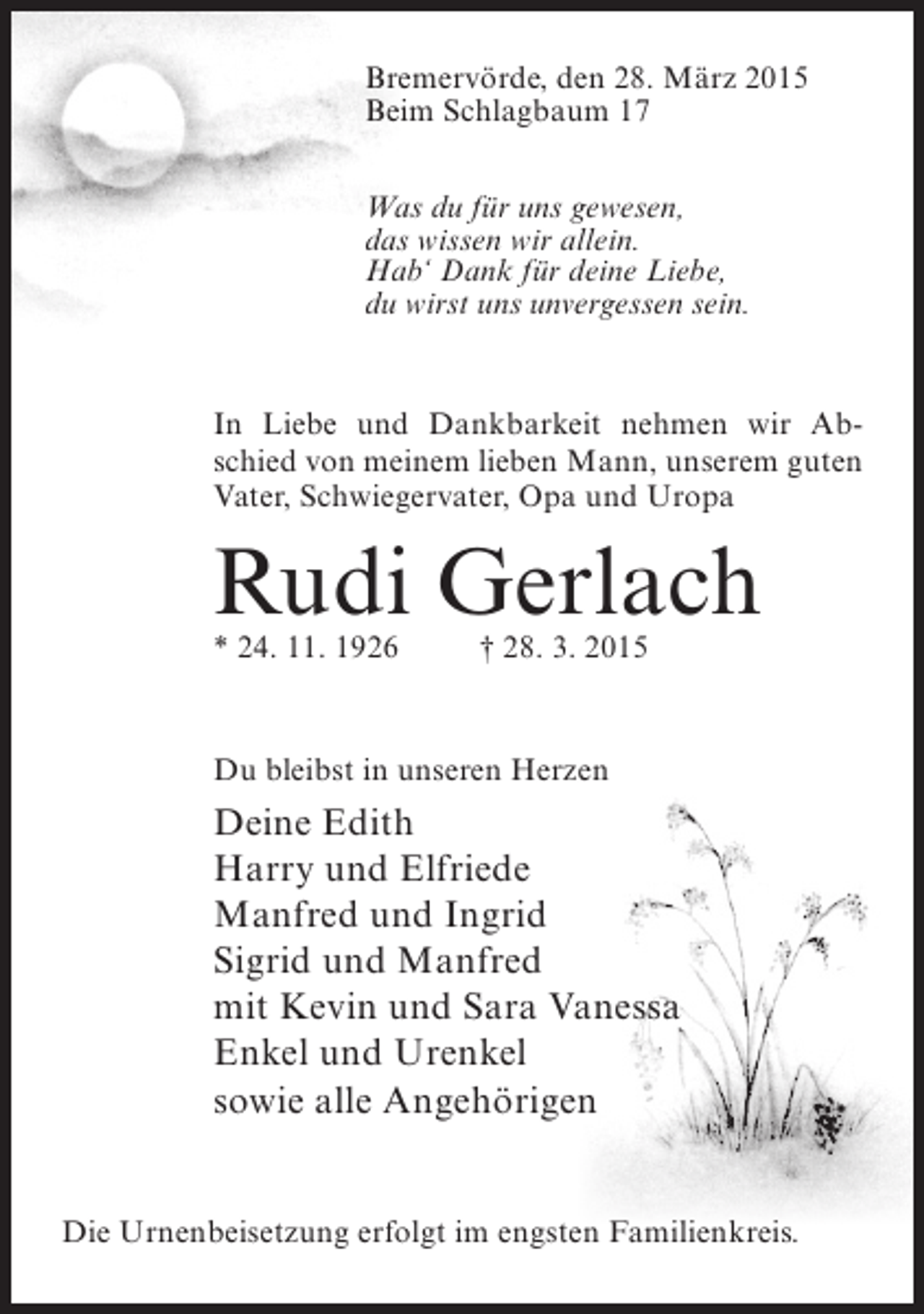 <p>Bremervörde, den 28. März 2015<br />Beim Schlagbaum 17<br />Was du für uns gewesen,<br />das wissen wir allein.<br />Hab‘ Dank für deine Liebe,<br />du wirst uns unvergessen sein.</p><p>In Liebe und Dankbarkeit nehmen wir Abschied von meinem lieben Mann, unserem guten<br />Vater, Schwiegervater, Opa und Uropa</p><p>Rudi Gerlach<br />* 24. 11. 1926 † 28. 3. 2015</p><p>Du bleibst in unseren Herzen</p><p>Deine Edith<br />Harry und Elfriede<br />Manfred und Ingrid<br />Sigrid und Manfred<br />mit Kevin und Sara Vanessa<br />Enkel und Urenkel<br />sowie alle Angehörigen<br />Die Urnenbeisetzung erfolgt im engsten Familienkreis.</p>