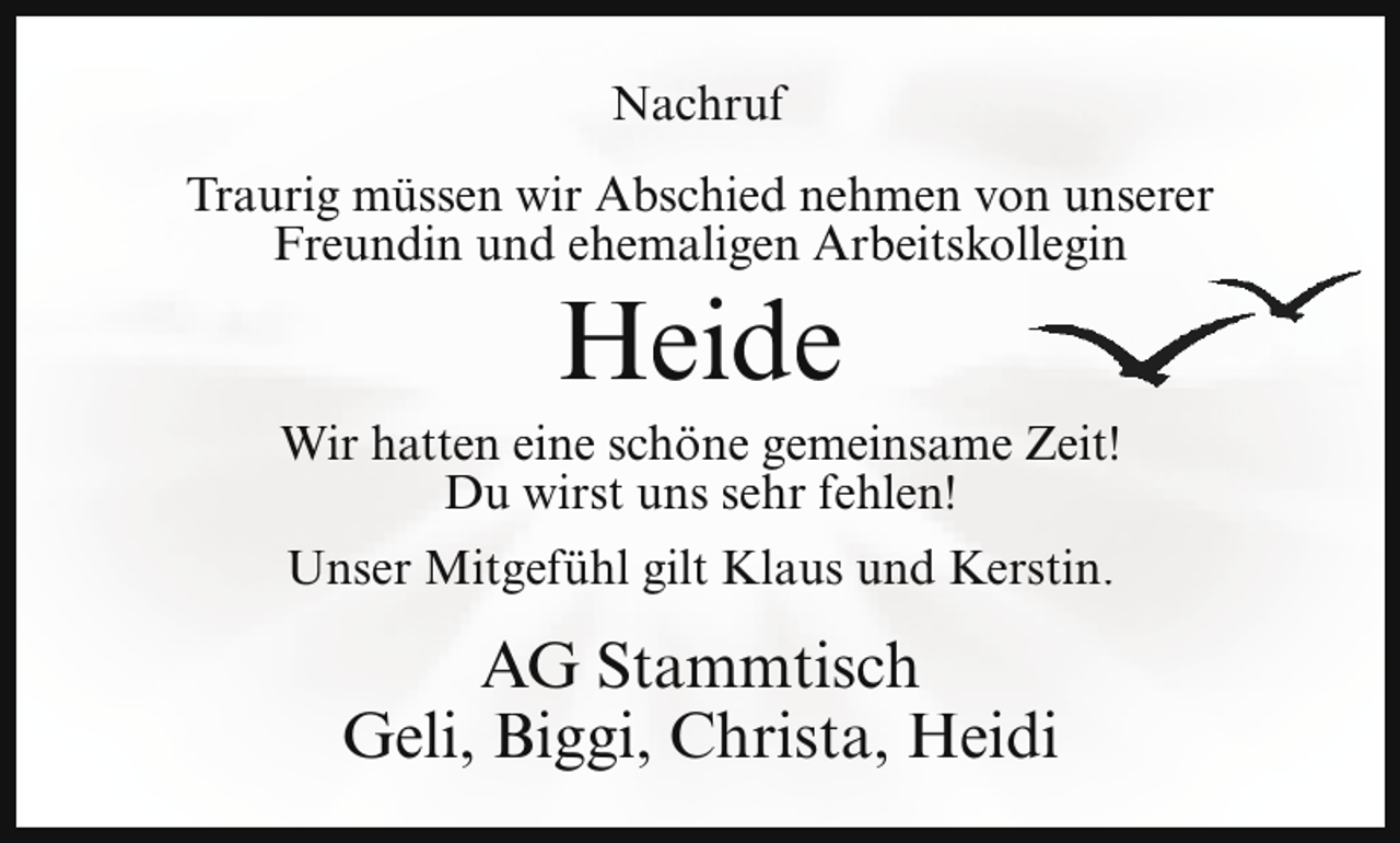 <p>Nachruf<br />Traurig müssen wir Abschied nehmen von unserer<br />Freundin und ehemaligen Arbeitskollegin</p><p>Heide</p><p>Wir hatten eine schöne gemeinsame Zeit!<br />Du wirst uns sehr fehlen!<br />Unser Mitgefühl gilt Klaus und Kerstin.</p><p>AG Stammtisch<br />Geli, Biggi, Christa, Heidi</p>