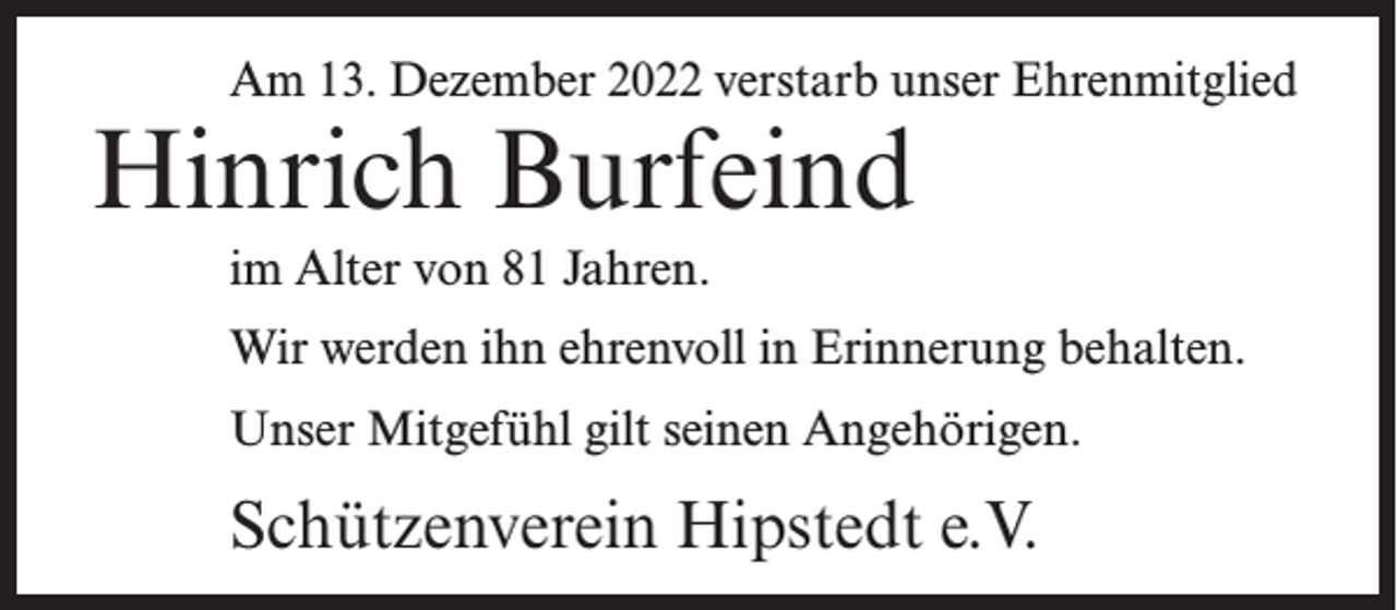 <p>Am 13. Dezember 2022 verstarb unser Ehrenmitglied</p><p>Hinrich Burfeind<br />im Alter von 81 Jahren.</p><p>Wir werden ihn ehrenvoll in Erinnerung behalten.<br />Unser Mitgefühl gilt seinen Angehörigen.</p><p>Schützenverein Hipstedt e.V.</p>