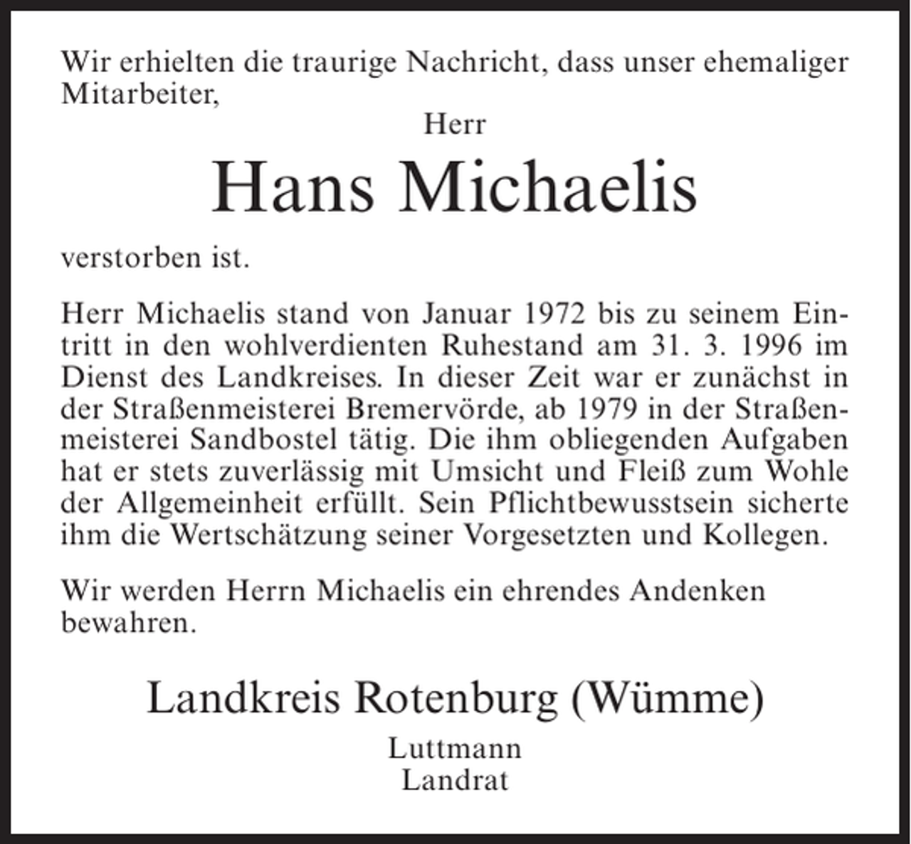 <p>Wir erhielten die traurige Nachricht, dass unser ehemaliger<br />Mitarbeiter,<br />Herr</p><p>Hans Michaelis<br />verstorben ist.<br />Herr Michaelis stand von Januar 1972 bis zu seinem Eintritt in den wohlverdienten Ruhestand am 31. 3. 1996 im<br />Dienst des Landkreises. In dieser Zeit war er zunächst in<br />der Straßenmeisterei Bremervörde, ab 1979 in der Straßenmeisterei Sandbostel tätig. Die ihm obliegenden Aufgaben<br />hat er stets zuverlässig mit Umsicht und Fleiß zum Wohle<br />der Allgemeinheit erfüllt. Sein Pflichtbewusstsein sicherte<br />ihm die Wertschätzung seiner Vorgesetzten und Kollegen.<br />Wir werden Herrn Michaelis ein ehrendes Andenken<br />bewahren.</p><p>Landkreis Rotenburg (Wümme)<br />Luttmann<br />Landrat</p>