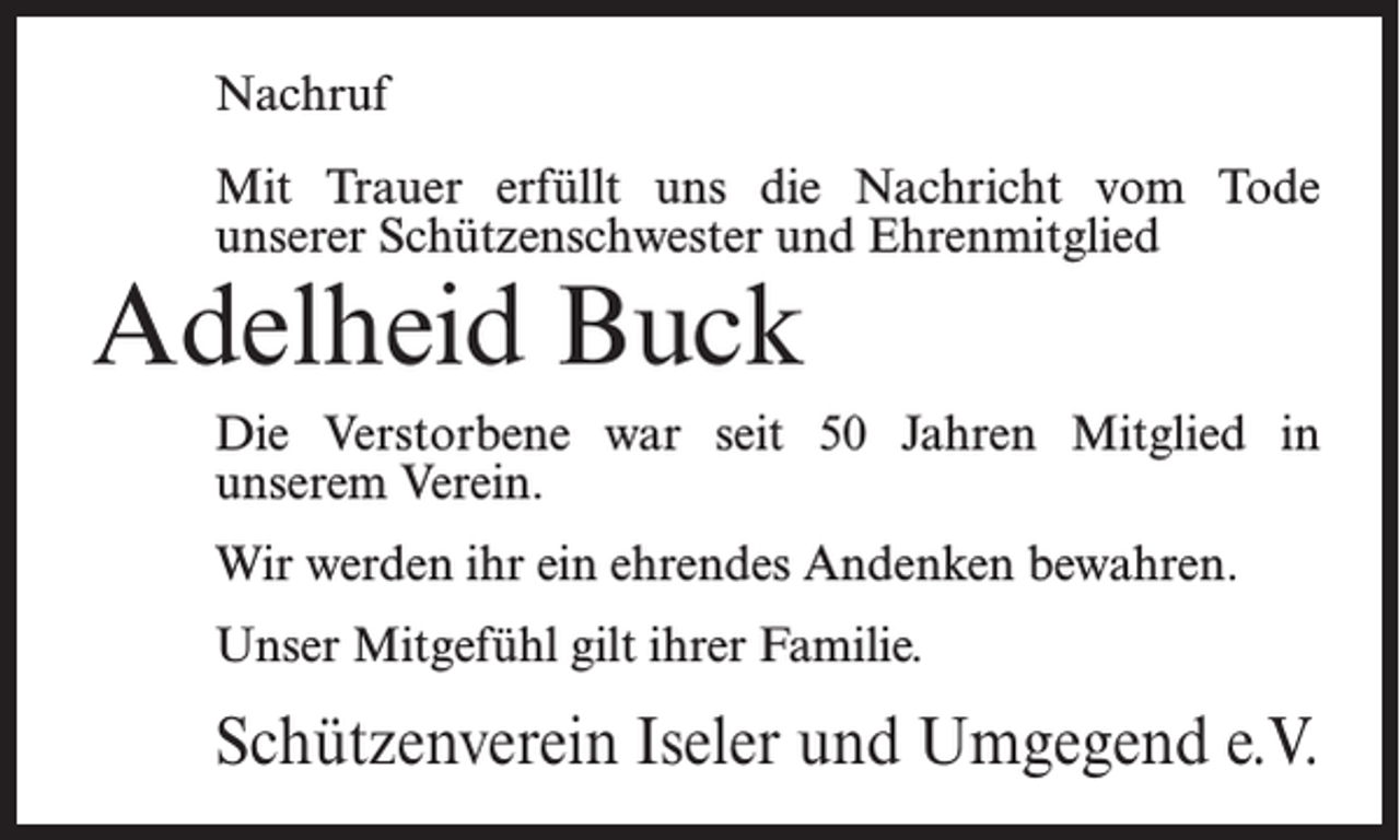 <p>Nachruf<br />Mit Trauer erfüllt uns die Nachricht vom Tode<br />unserer Schützenschwester und Ehrenmitglied</p><p>Adelheid Buck</p><p>Die Verstorbene war seit 50 Jahren Mitglied in<br />unserem Verein.<br />Wir werden ihr ein ehrendes Andenken bewahren.<br />Unser Mitgefühl gilt ihrer Familie.</p><p>Schützenverein Iseler und Umgegend e.V.</p>