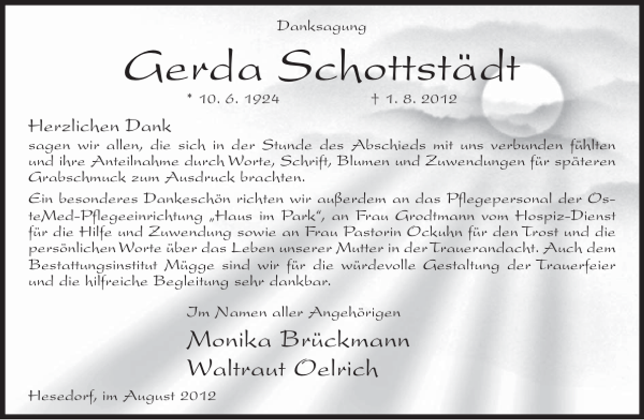 <p>Danksagung</p><p>Gerda Schottstädt<br />* 10. 6. 1924</p><p>† 1. 8. 2012</p><p>Herzlichen Dank<br />sagen wir allen, die sich in der Stunde des Abschieds mit uns verbunden fühlten<br />und ihre Anteilnahme durch Worte, Schrift, Blumen und Zuwendungen für späteren<br />Grabschmuck zum Ausdruck brachten.<br />Ein besonderes Dankeschön richten wir außerdem an das Pflegepersonal der OsteMed-Pflegeeinrichtung „Haus im Park“, an Frau Grodtmann vom Hospiz-Dienst<br />für die Hilfe und Zuwendung sowie an Frau Pastorin Ockuhn für den Trost und die<br />persönlichen Worte über das Leben unserer Mutter in der Trauerandacht. Auch dem<br />Bestattungsinstitut Mügge sind wir für die würdevolle Gestaltung der Trauerfeier<br />und die hilfreiche Begleitung sehr dankbar.<br />Im Namen aller Angehörigen</p><p>Monika Brückmann<br />Waltraut Oelrich<br />Hesedorf, im August 2012</p>