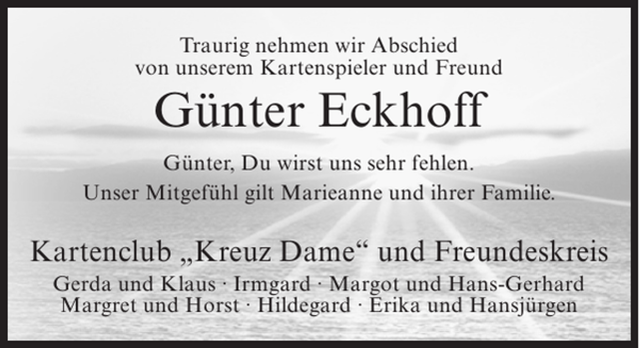 <p>Traurig nehmen wir Abschied<br />von unserem Kartenspieler und Freund</p><p>Günter Eckhoff<br />Günter, Du wirst uns sehr fehlen.<br />Unser Mitgefühl gilt Marieanne und ihrer Familie.</p><p>Kartenclub „Kreuz Dame“ und Freundeskreis<br />Gerda und Klaus ∙ Irmgard ∙ Margot und Hans-Gerhard<br />Margret und Horst ∙ Hildegard ∙ Erika und Hansjürgen</p>